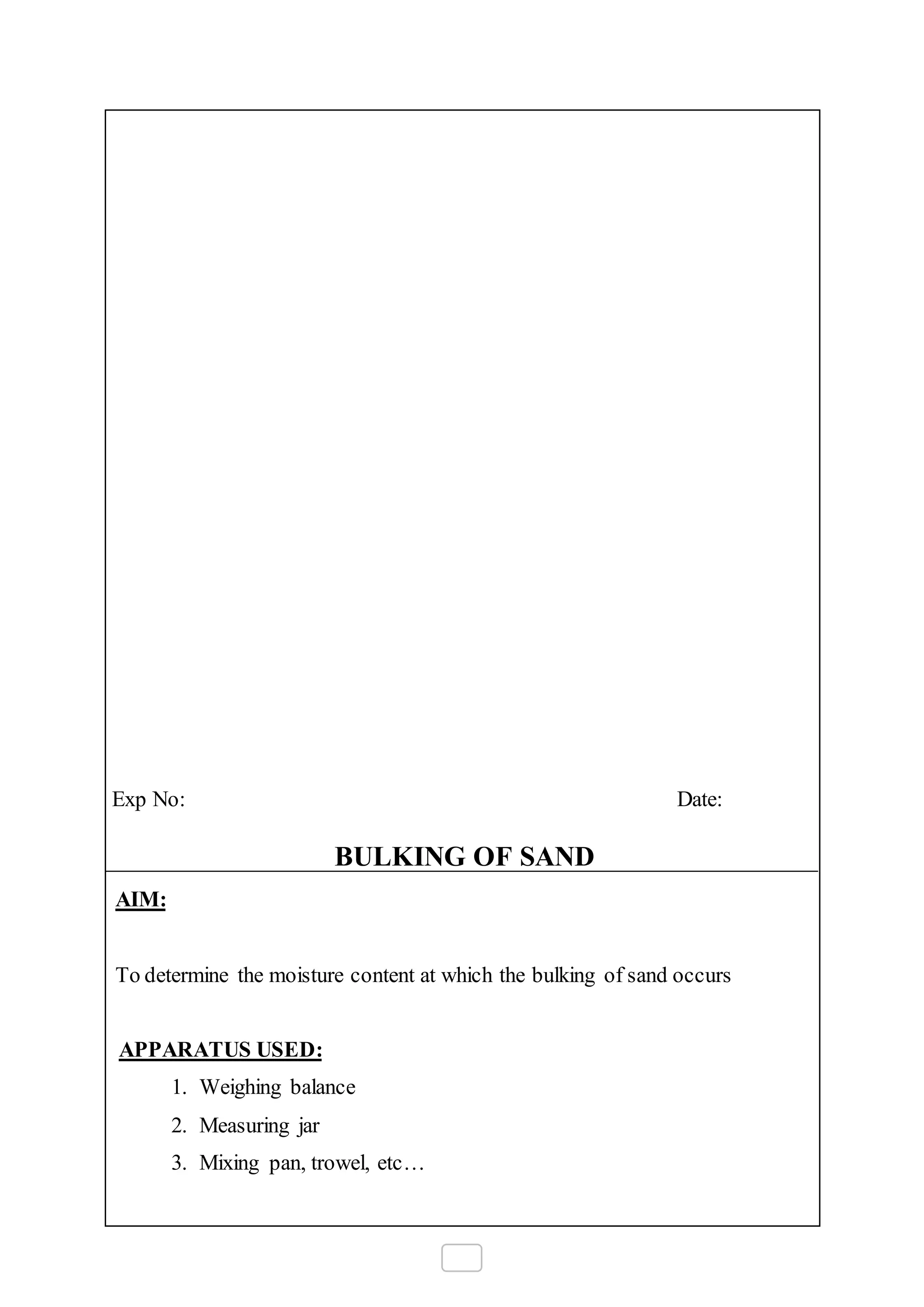 Exp No: Date:
BULKING OF SAND
AIM:
To determine the moisture content at which the bulking of sand occurs
APPARATUS USED:
1. Weighing balance
2. Measuring jar
3. Mixing pan, trowel, etc…
 