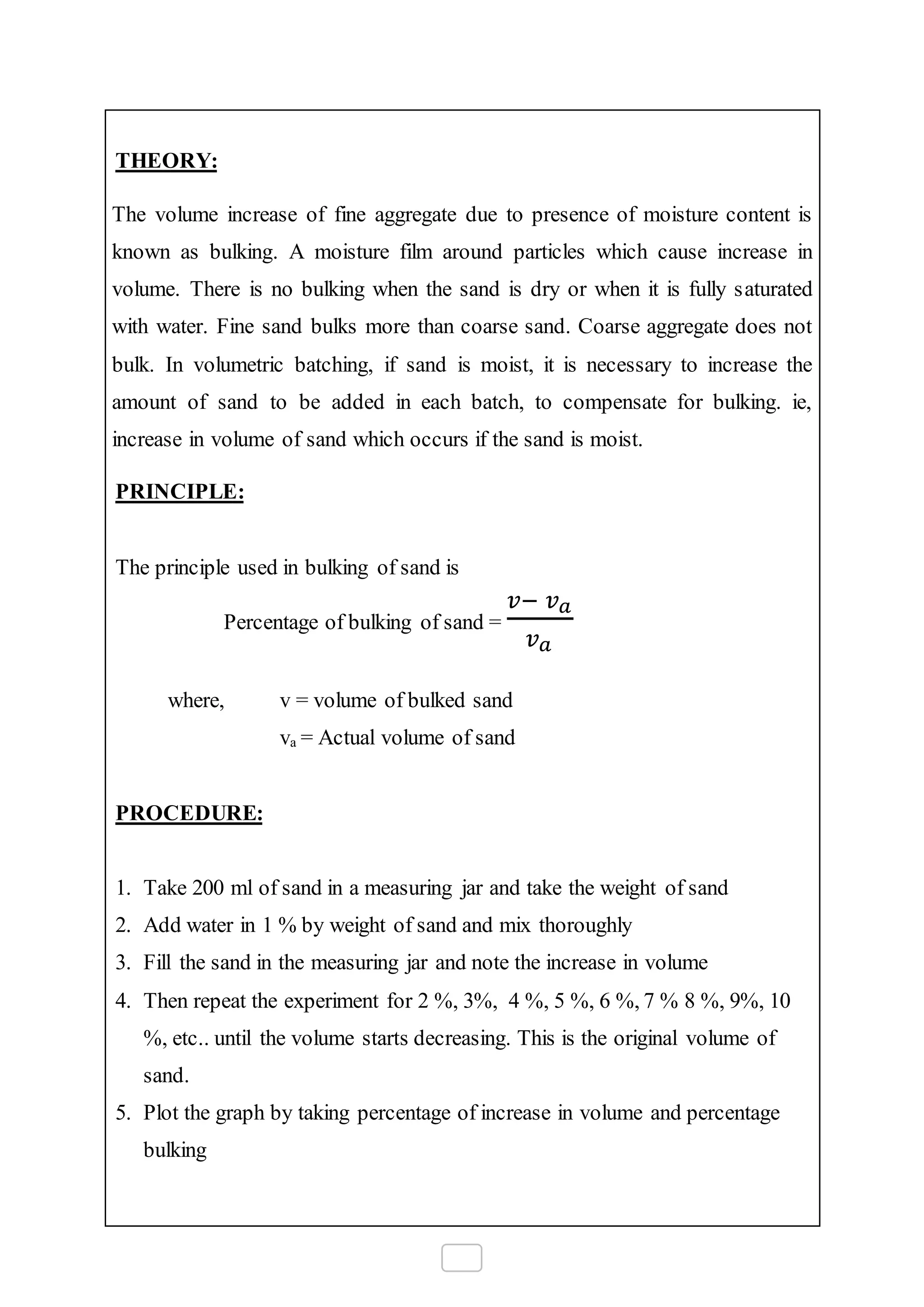 THEORY:
The volume increase of fine aggregate due to presence of moisture content is
known as bulking. A moisture film around particles which cause increase in
volume. There is no bulking when the sand is dry or when it is fully saturated
with water. Fine sand bulks more than coarse sand. Coarse aggregate does not
bulk. In volumetric batching, if sand is moist, it is necessary to increase the
amount of sand to be added in each batch, to compensate for bulking. ie,
increase in volume of sand which occurs if the sand is moist.
PRINCIPLE:
The principle used in bulking of sand is
Percentage of bulking of sand =
𝑣− 𝑣 𝑎
𝑣 𝑎
where, v = volume of bulked sand
va = Actual volume of sand
PROCEDURE:
1. Take 200 ml of sand in a measuring jar and take the weight of sand
2. Add water in 1 % by weight of sand and mix thoroughly
3. Fill the sand in the measuring jar and note the increase in volume
4. Then repeat the experiment for 2 %, 3%, 4 %, 5 %, 6 %, 7 % 8 %, 9%, 10
%, etc.. until the volume starts decreasing. This is the original volume of
sand.
5. Plot the graph by taking percentage of increase in volume and percentage
bulking
 