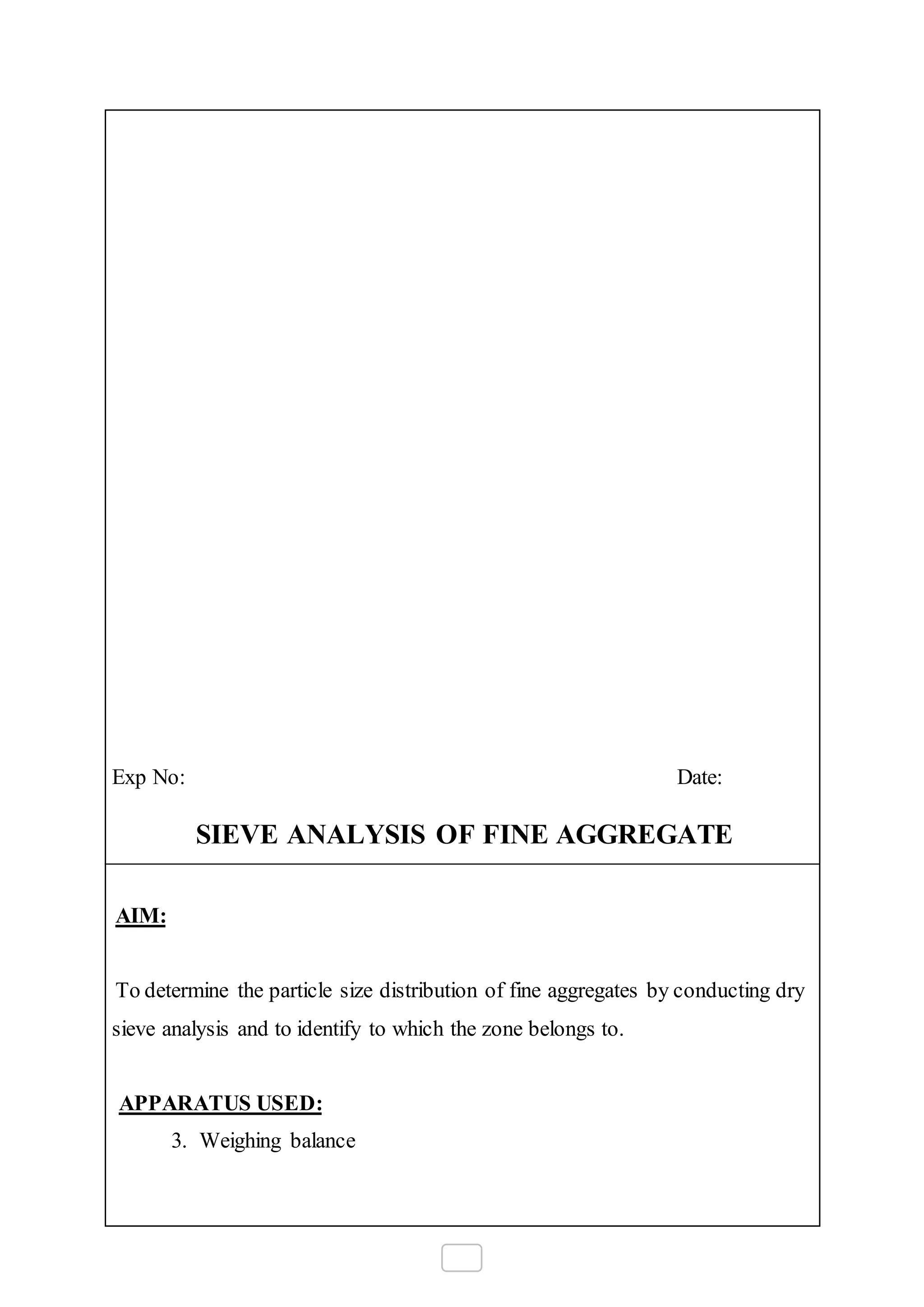 Exp No: Date:
SIEVE ANALYSIS OF FINE AGGREGATE
AIM:
To determine the particle size distribution of fine aggregates by conducting dry
sieve analysis and to identify to which the zone belongs to.
APPARATUS USED:
3. Weighing balance
 