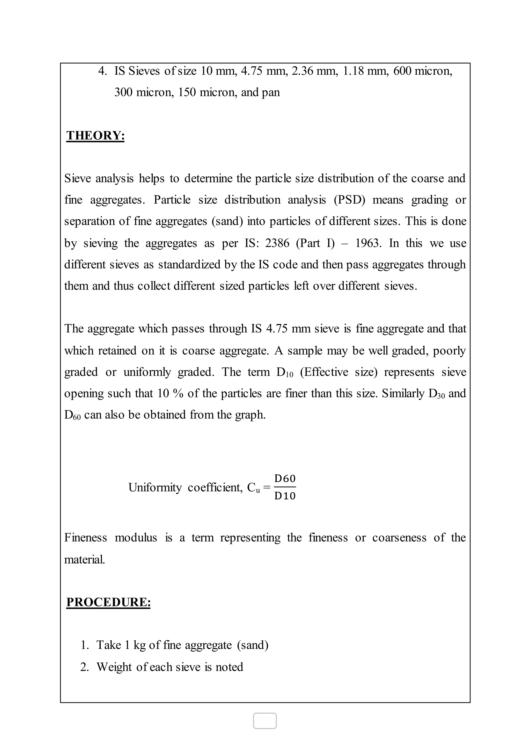4. IS Sieves of size 10 mm, 4.75 mm, 2.36 mm, 1.18 mm, 600 micron,
300 micron, 150 micron, and pan
THEORY:
Sieve analysis helps to determine the particle size distribution of the coarse and
fine aggregates. Particle size distribution analysis (PSD) means grading or
separation of fine aggregates (sand) into particles of different sizes. This is done
by sieving the aggregates as per IS: 2386 (Part I) – 1963. In this we use
different sieves as standardized by the IS code and then pass aggregates through
them and thus collect different sized particles left over different sieves.
The aggregate which passes through IS 4.75 mm sieve is fine aggregate and that
which retained on it is coarse aggregate. A sample may be well graded, poorly
graded or uniformly graded. The term D10 (Effective size) represents sieve
opening such that 10 % of the particles are finer than this size. Similarly D30 and
D60 can also be obtained from the graph.
Uniformity coefficient, Cu =
D60
D10
Fineness modulus is a term representing the fineness or coarseness of the
material.
PROCEDURE:
1. Take 1 kg of fine aggregate (sand)
2. Weight of each sieve is noted
 