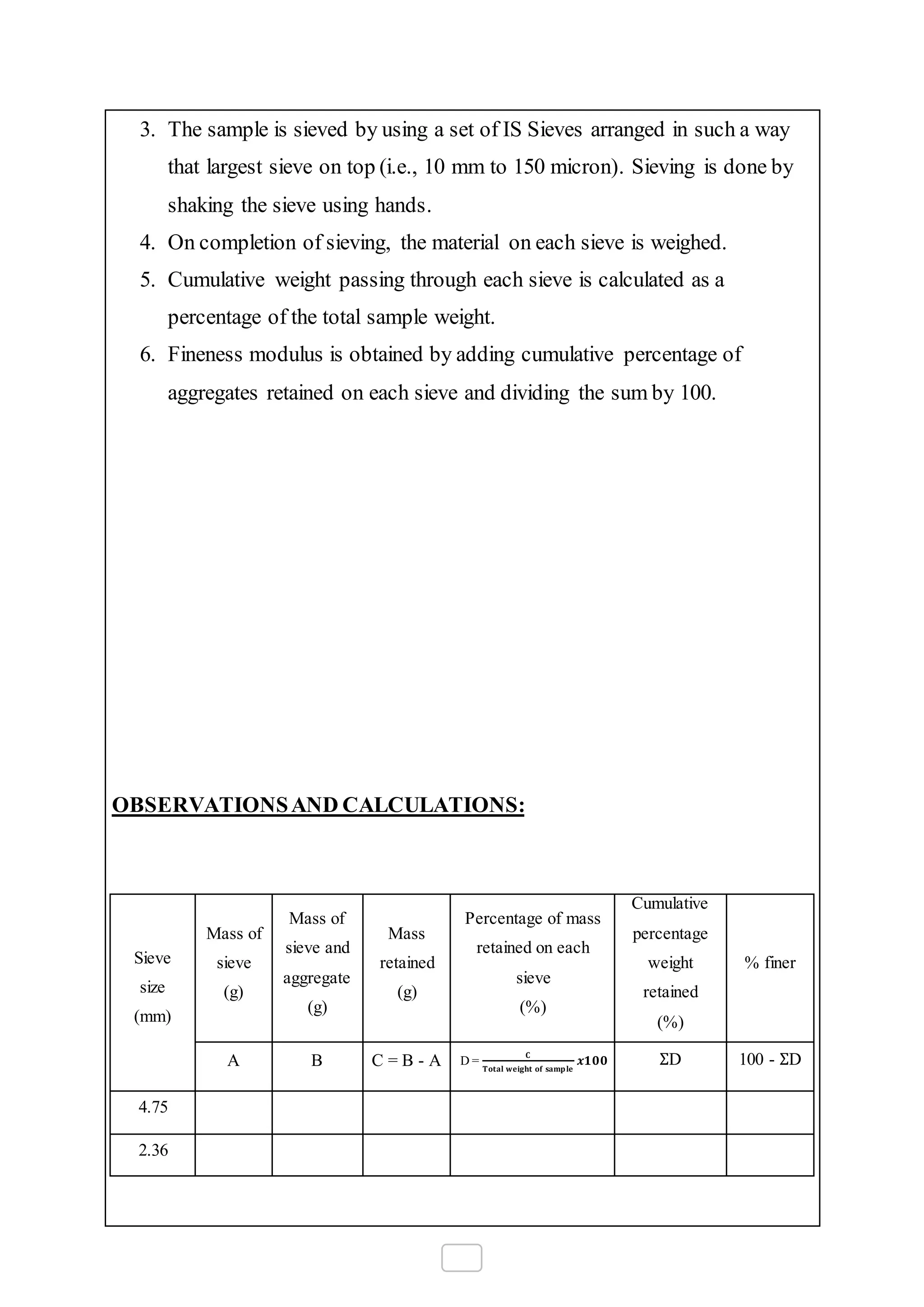 3. The sample is sieved by using a set of IS Sieves arranged in such a way
that largest sieve on top (i.e., 10 mm to 150 micron). Sieving is done by
shaking the sieve using hands.
4. On completion of sieving, the material on each sieve is weighed.
5. Cumulative weight passing through each sieve is calculated as a
percentage of the total sample weight.
6. Fineness modulus is obtained by adding cumulative percentage of
aggregates retained on each sieve and dividing the sum by 100.
OBSERVATIONSAND CALCULATIONS:
Sieve
size
(mm)
Mass of
sieve
(g)
Mass of
sieve and
aggregate
(g)
Mass
retained
(g)
Percentage of mass
retained on each
sieve
(%)
Cumulative
percentage
weight
retained
(%)
% finer
A B C = B - A D =
𝐂
𝐓𝐨𝐭𝐚𝐥 𝐰𝐞𝐢𝐠𝐡𝐭 𝐨𝐟 𝐬𝐚𝐦𝐩 𝐥𝐞
𝒙𝟏𝟎𝟎 ΣD 100 - ΣD
4.75
2.36
 