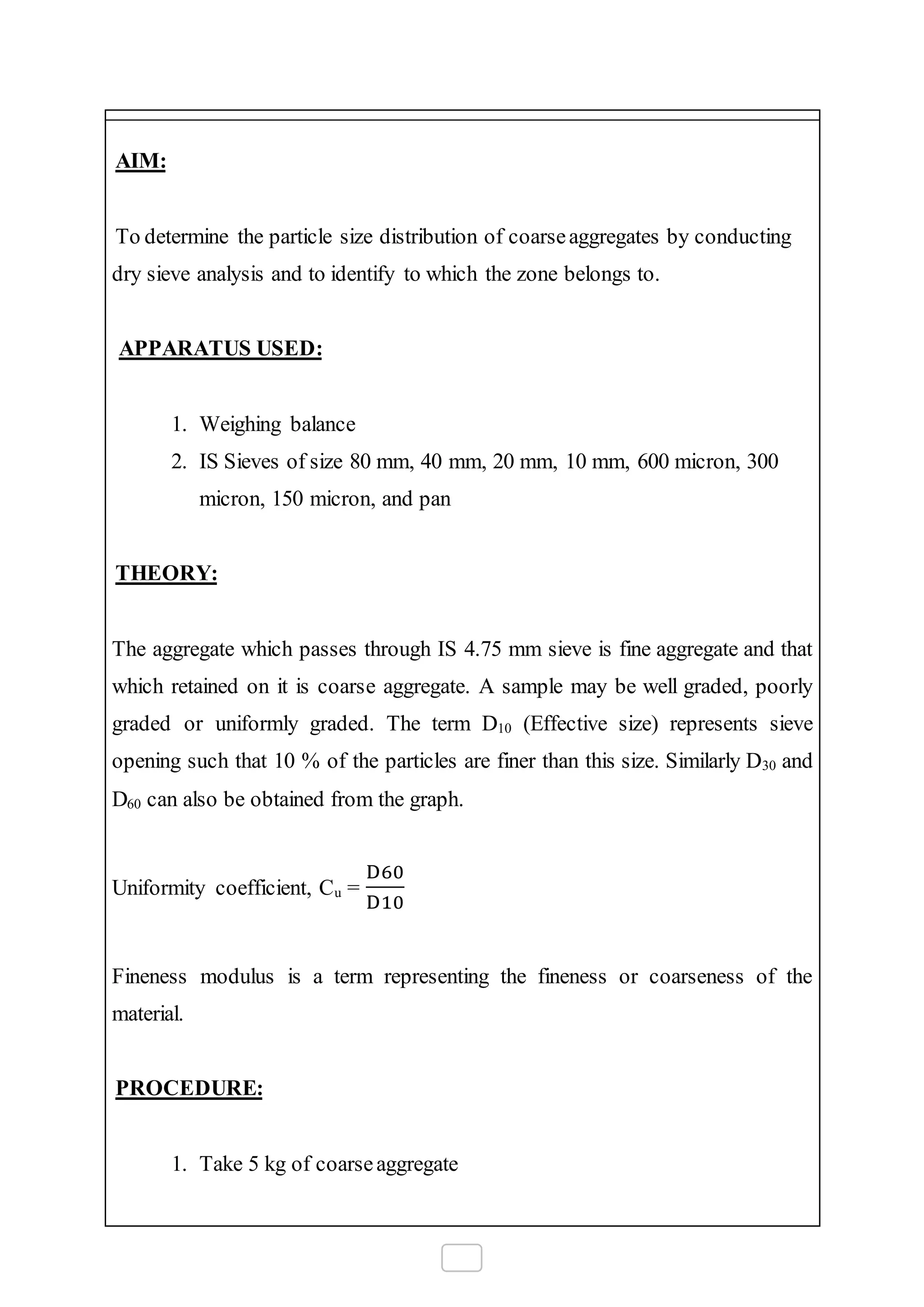 AIM:
To determine the particle size distribution of coarseaggregates by conducting
dry sieve analysis and to identify to which the zone belongs to.
APPARATUS USED:
1. Weighing balance
2. IS Sieves of size 80 mm, 40 mm, 20 mm, 10 mm, 600 micron, 300
micron, 150 micron, and pan
THEORY:
The aggregate which passes through IS 4.75 mm sieve is fine aggregate and that
which retained on it is coarse aggregate. A sample may be well graded, poorly
graded or uniformly graded. The term D10 (Effective size) represents sieve
opening such that 10 % of the particles are finer than this size. Similarly D30 and
D60 can also be obtained from the graph.
Uniformity coefficient, Cu =
D60
D10
Fineness modulus is a term representing the fineness or coarseness of the
material.
PROCEDURE:
1. Take 5 kg of coarseaggregate
 