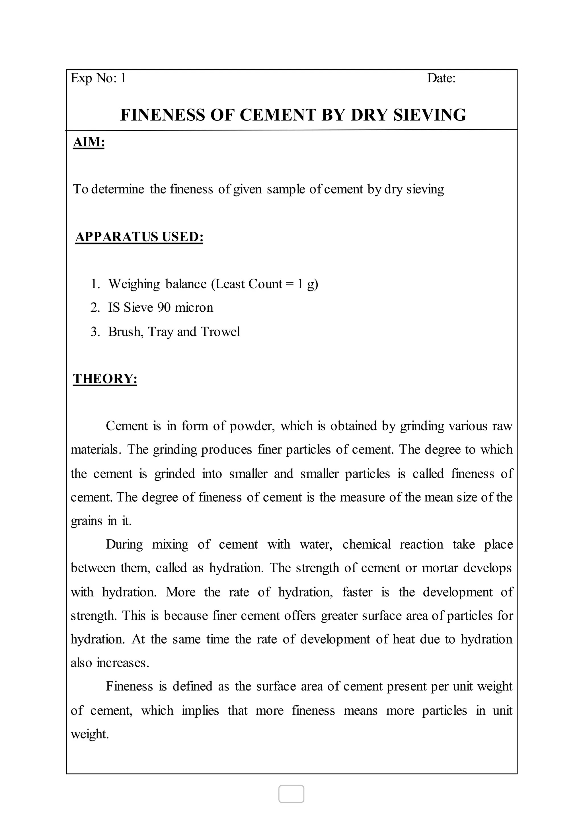 Exp No: 1 Date:
FINENESS OF CEMENT BY DRY SIEVING
AIM:
To determine the fineness of given sample of cement by dry sieving
APPARATUS USED:
1. Weighing balance (Least Count = 1 g)
2. IS Sieve 90 micron
3. Brush, Tray and Trowel
THEORY:
Cement is in form of powder, which is obtained by grinding various raw
materials. The grinding produces finer particles of cement. The degree to which
the cement is grinded into smaller and smaller particles is called fineness of
cement. The degree of fineness of cement is the measure of the mean size of the
grains in it.
During mixing of cement with water, chemical reaction take place
between them, called as hydration. The strength of cement or mortar develops
with hydration. More the rate of hydration, faster is the development of
strength. This is because finer cement offers greater surface area of particles for
hydration. At the same time the rate of development of heat due to hydration
also increases.
Fineness is defined as the surface area of cement present per unit weight
of cement, which implies that more fineness means more particles in unit
weight.
 