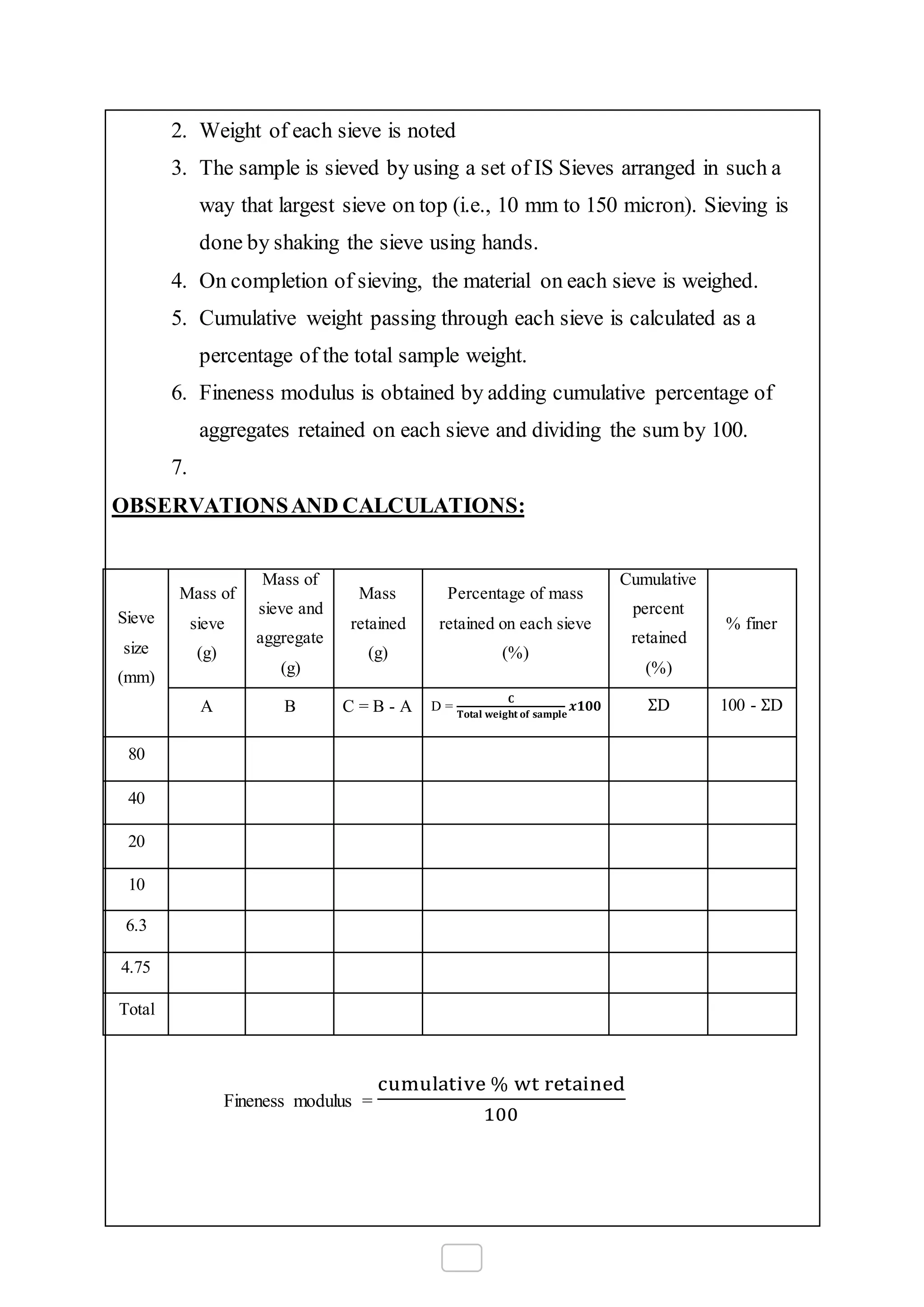 2. Weight of each sieve is noted
3. The sample is sieved by using a set of IS Sieves arranged in such a
way that largest sieve on top (i.e., 10 mm to 150 micron). Sieving is
done by shaking the sieve using hands.
4. On completion of sieving, the material on each sieve is weighed.
5. Cumulative weight passing through each sieve is calculated as a
percentage of the total sample weight.
6. Fineness modulus is obtained by adding cumulative percentage of
aggregates retained on each sieve and dividing the sum by 100.
7.
OBSERVATIONSAND CALCULATIONS:
Sieve
size
(mm)
Mass of
sieve
(g)
Mass of
sieve and
aggregate
(g)
Mass
retained
(g)
Percentage of mass
retained on each sieve
(%)
Cumulative
percent
retained
(%)
% finer
A B C = B - A D =
𝐂
𝐓𝐨𝐭𝐚𝐥 𝐰𝐞𝐢𝐠𝐡𝐭 𝐨𝐟 𝐬𝐚𝐦𝐩𝐥𝐞
𝒙𝟏𝟎𝟎 ΣD 100 - ΣD
80
40
20
10
6.3
4.75
Total
Fineness modulus =
cumulative % wt retained
100
 