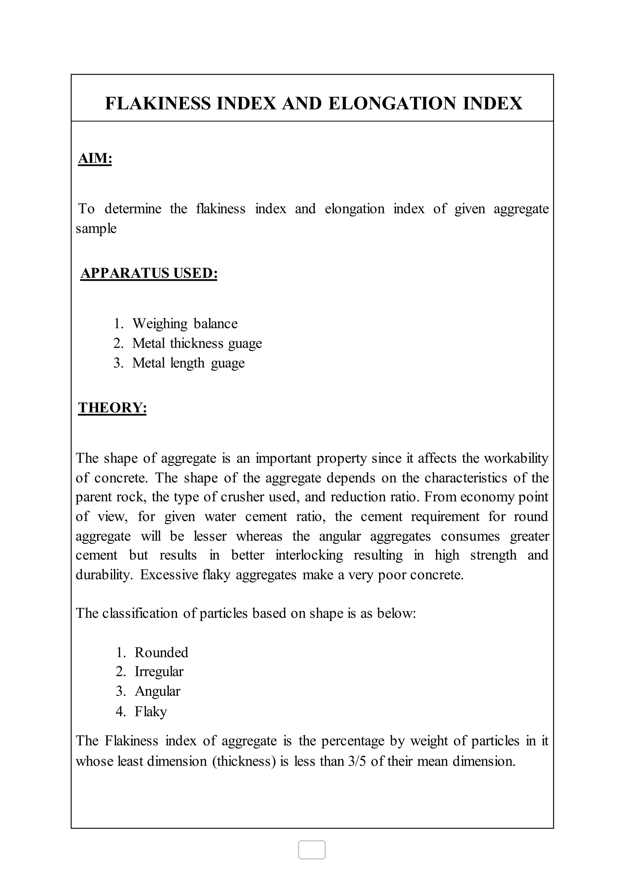 FLAKINESS INDEX AND ELONGATION INDEX
AIM:
To determine the flakiness index and elongation index of given aggregate
sample
APPARATUS USED:
1. Weighing balance
2. Metal thickness guage
3. Metal length guage
THEORY:
The shape of aggregate is an important property since it affects the workability
of concrete. The shape of the aggregate depends on the characteristics of the
parent rock, the type of crusher used, and reduction ratio. From economy point
of view, for given water cement ratio, the cement requirement for round
aggregate will be lesser whereas the angular aggregates consumes greater
cement but results in better interlocking resulting in high strength and
durability. Excessive flaky aggregates make a very poor concrete.
The classification of particles based on shape is as below:
1. Rounded
2. Irregular
3. Angular
4. Flaky
The Flakiness index of aggregate is the percentage by weight of particles in it
whose least dimension (thickness) is less than 3/5 of their mean dimension.
 