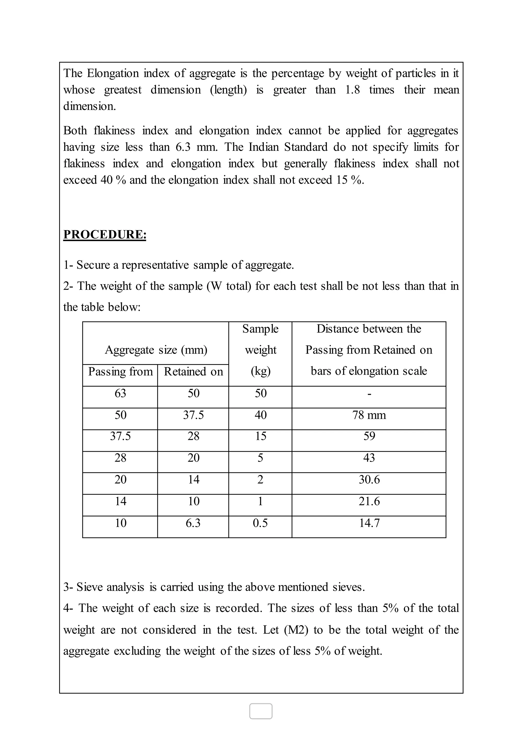 The Elongation index of aggregate is the percentage by weight of particles in it
whose greatest dimension (length) is greater than 1.8 times their mean
dimension.
Both flakiness index and elongation index cannot be applied for aggregates
having size less than 6.3 mm. The Indian Standard do not specify limits for
flakiness index and elongation index but generally flakiness index shall not
exceed 40 % and the elongation index shall not exceed 15 %.
PROCEDURE:
1- Secure a representative sample of aggregate.
2- The weight of the sample (W total) for each test shall be not less than that in
the table below:
Aggregate size (mm)
Sample
weight
(kg)
Distance between the
Passing from Retained on
bars of elongation scalePassing from Retained on
63 50 50 -
50 37.5 40 78 mm
37.5 28 15 59
28 20 5 43
20 14 2 30.6
14 10 1 21.6
10 6.3 0.5 14.7
3- Sieve analysis is carried using the above mentioned sieves.
4- The weight of each size is recorded. The sizes of less than 5% of the total
weight are not considered in the test. Let (M2) to be the total weight of the
aggregate excluding the weight of the sizes of less 5% of weight.
 