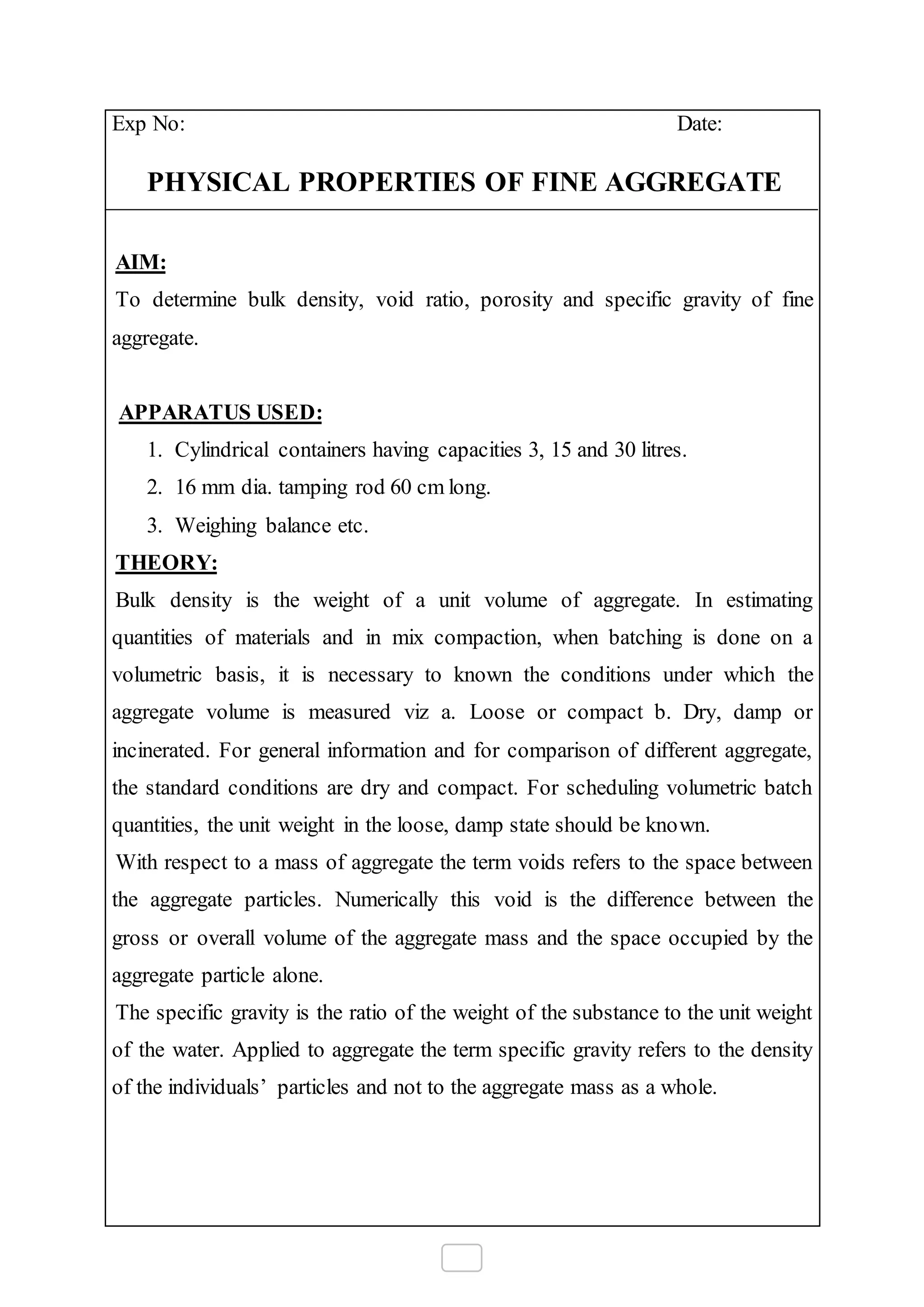 Exp No: Date:
PHYSICAL PROPERTIES OF FINE AGGREGATE
AIM:
To determine bulk density, void ratio, porosity and specific gravity of fine
aggregate.
APPARATUS USED:
1. Cylindrical containers having capacities 3, 15 and 30 litres.
2. 16 mm dia. tamping rod 60 cm long.
3. Weighing balance etc.
THEORY:
Bulk density is the weight of a unit volume of aggregate. In estimating
quantities of materials and in mix compaction, when batching is done on a
volumetric basis, it is necessary to known the conditions under which the
aggregate volume is measured viz a. Loose or compact b. Dry, damp or
incinerated. For general information and for comparison of different aggregate,
the standard conditions are dry and compact. For scheduling volumetric batch
quantities, the unit weight in the loose, damp state should be known.
With respect to a mass of aggregate the term voids refers to the space between
the aggregate particles. Numerically this void is the difference between the
gross or overall volume of the aggregate mass and the space occupied by the
aggregate particle alone.
The specific gravity is the ratio of the weight of the substance to the unit weight
of the water. Applied to aggregate the term specific gravity refers to the density
of the individuals’ particles and not to the aggregate mass as a whole.
 