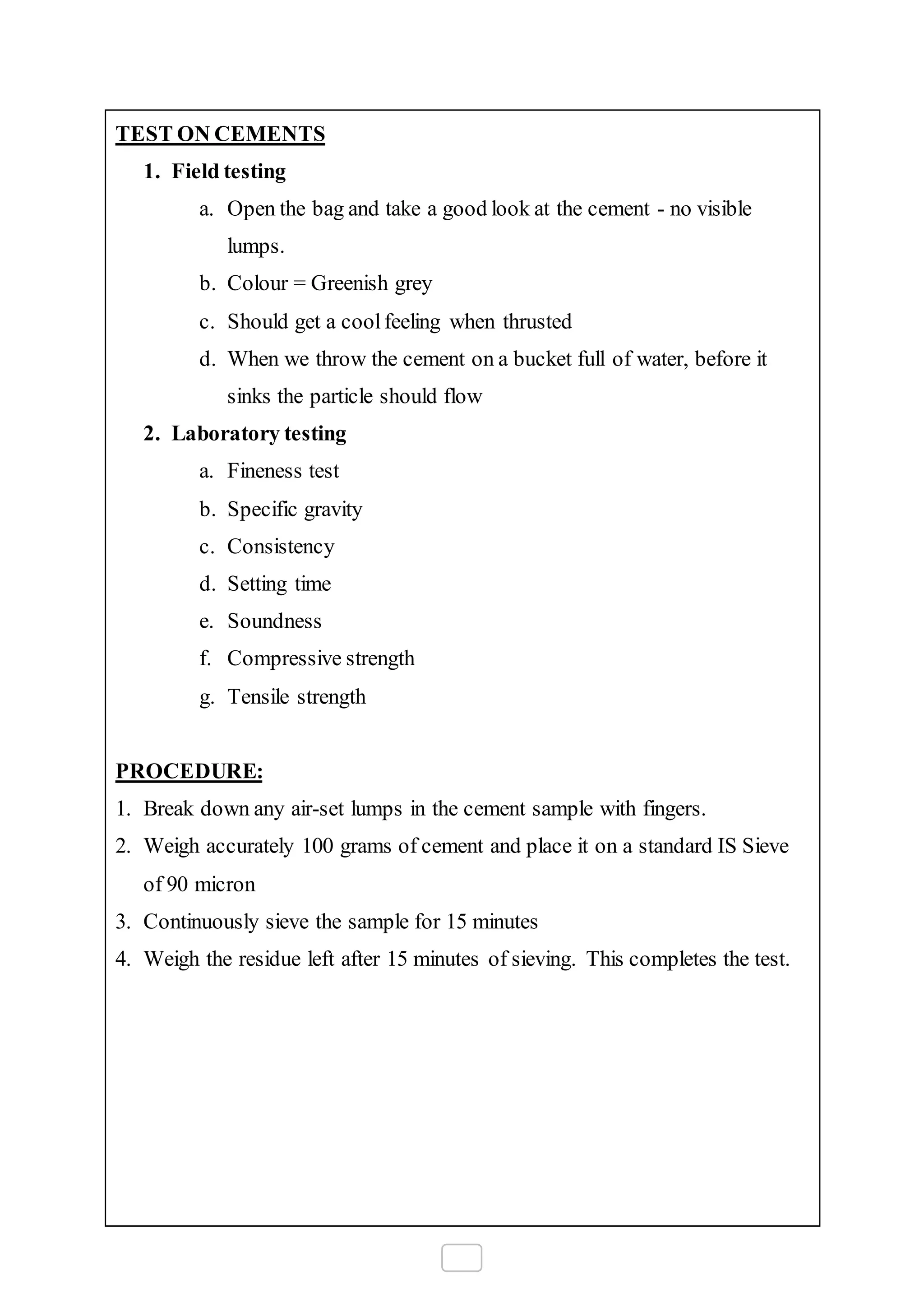 TEST ON CEMENTS
1. Field testing
a. Open the bag and take a good look at the cement - no visible
lumps.
b. Colour = Greenish grey
c. Should get a coolfeeling when thrusted
d. When we throw the cement on a bucket full of water, before it
sinks the particle should flow
2. Laboratory testing
a. Fineness test
b. Specific gravity
c. Consistency
d. Setting time
e. Soundness
f. Compressive strength
g. Tensile strength
PROCEDURE:
1. Break down any air-set lumps in the cement sample with fingers.
2. Weigh accurately 100 grams of cement and place it on a standard IS Sieve
of 90 micron
3. Continuously sieve the sample for 15 minutes
4. Weigh the residue left after 15 minutes of sieving. This completes the test.
 