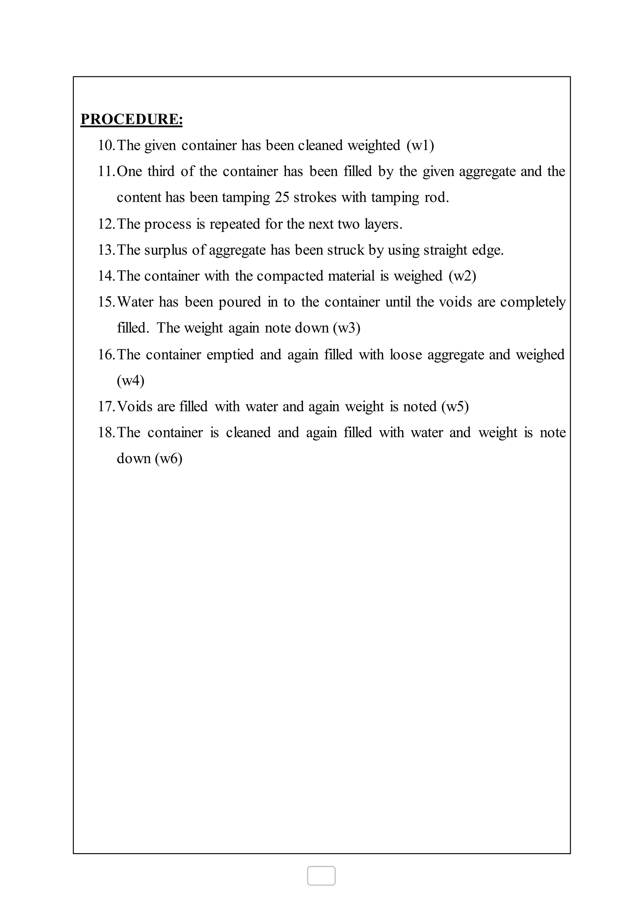 PROCEDURE:
10.The given container has been cleaned weighted (w1)
11.One third of the container has been filled by the given aggregate and the
content has been tamping 25 strokes with tamping rod.
12.The process is repeated for the next two layers.
13.The surplus of aggregate has been struck by using straight edge.
14.The container with the compacted material is weighed (w2)
15.Water has been poured in to the container until the voids are completely
filled. The weight again note down (w3)
16.The container emptied and again filled with loose aggregate and weighed
(w4)
17.Voids are filled with water and again weight is noted (w5)
18.The container is cleaned and again filled with water and weight is note
down (w6)
 