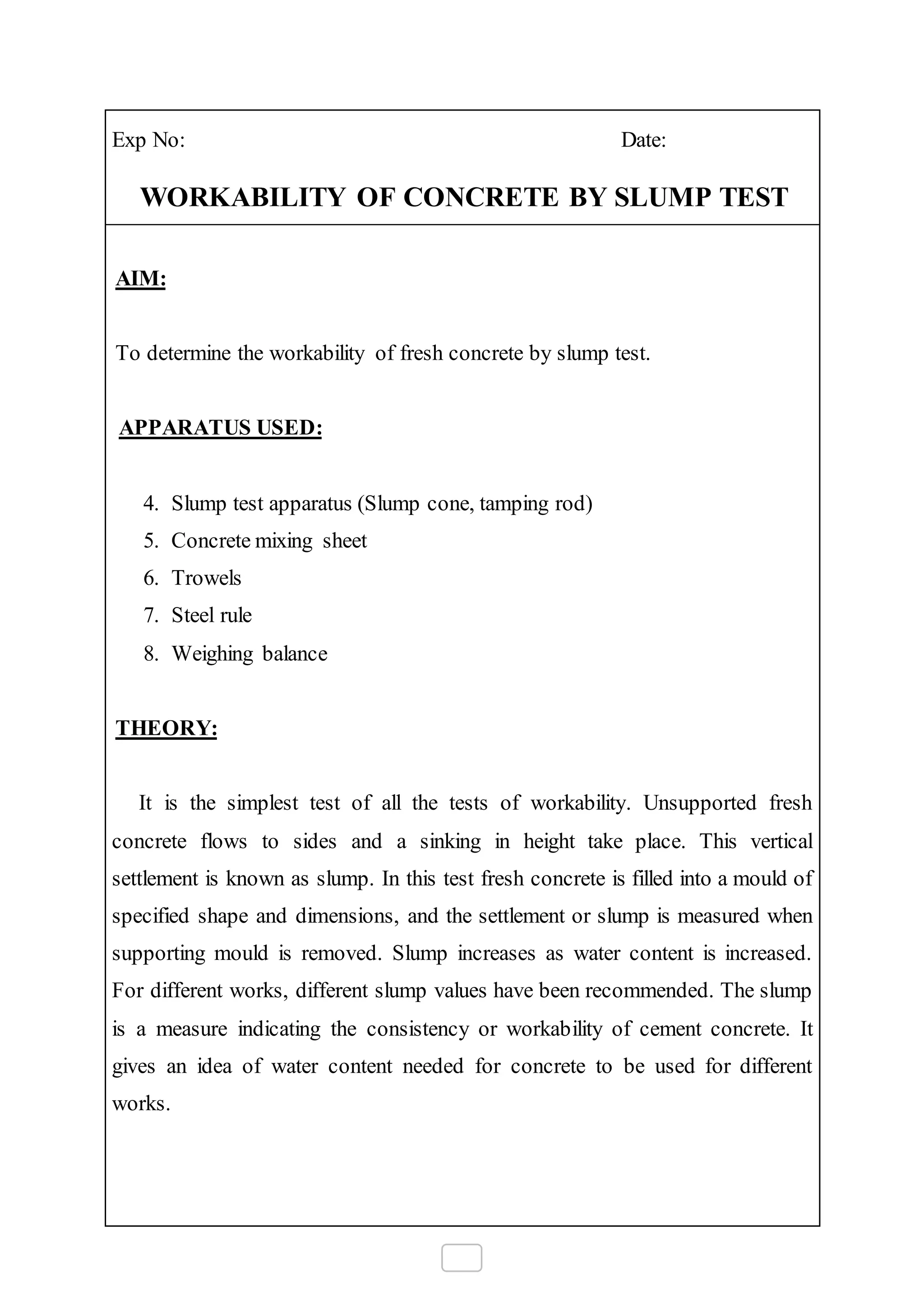 Exp No: Date:
WORKABILITY OF CONCRETE BY SLUMP TEST
AIM:
To determine the workability of fresh concrete by slump test.
APPARATUS USED:
4. Slump test apparatus (Slump cone, tamping rod)
5. Concrete mixing sheet
6. Trowels
7. Steel rule
8. Weighing balance
THEORY:
It is the simplest test of all the tests of workability. Unsupported fresh
concrete flows to sides and a sinking in height take place. This vertical
settlement is known as slump. In this test fresh concrete is filled into a mould of
specified shape and dimensions, and the settlement or slump is measured when
supporting mould is removed. Slump increases as water content is increased.
For different works, different slump values have been recommended. The slump
is a measure indicating the consistency or workability of cement concrete. It
gives an idea of water content needed for concrete to be used for different
works.
 