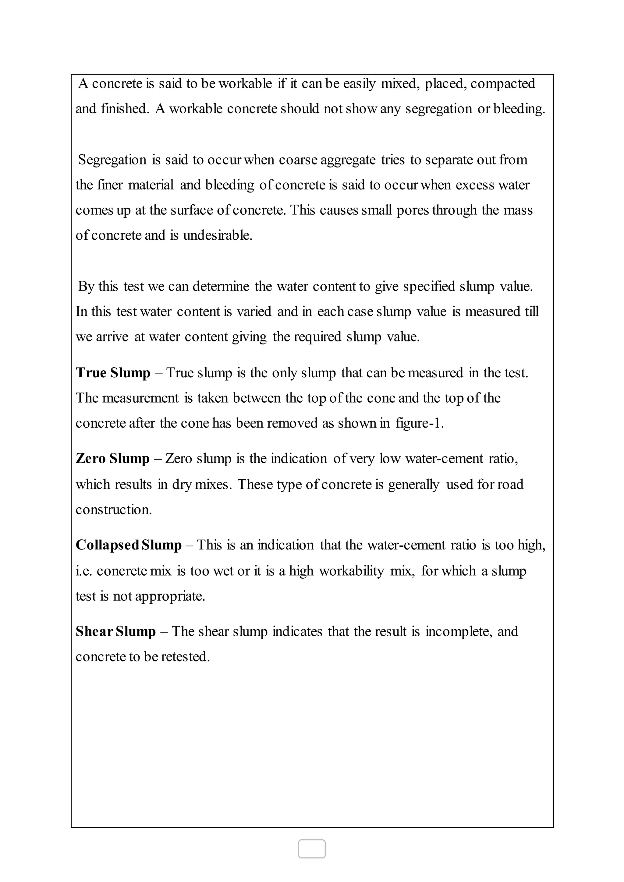 A concrete is said to be workable if it can be easily mixed, placed, compacted
and finished. A workable concrete should not show any segregation or bleeding.
Segregation is said to occurwhen coarse aggregate tries to separate out from
the finer material and bleeding of concrete is said to occurwhen excess water
comes up at the surface of concrete. This causes small pores through the mass
of concrete and is undesirable.
By this test we can determine the water content to give specified slump value.
In this test water content is varied and in each case slump value is measured till
we arrive at water content giving the required slump value.
True Slump – True slump is the only slump that can be measured in the test.
The measurement is taken between the top of the cone and the top of the
concrete after the cone has been removed as shown in figure-1.
Zero Slump – Zero slump is the indication of very low water-cement ratio,
which results in dry mixes. These type of concrete is generally used for road
construction.
CollapsedSlump – This is an indication that the water-cement ratio is too high,
i.e. concrete mix is too wet or it is a high workability mix, for which a slump
test is not appropriate.
ShearSlump – The shear slump indicates that the result is incomplete, and
concrete to be retested.
 