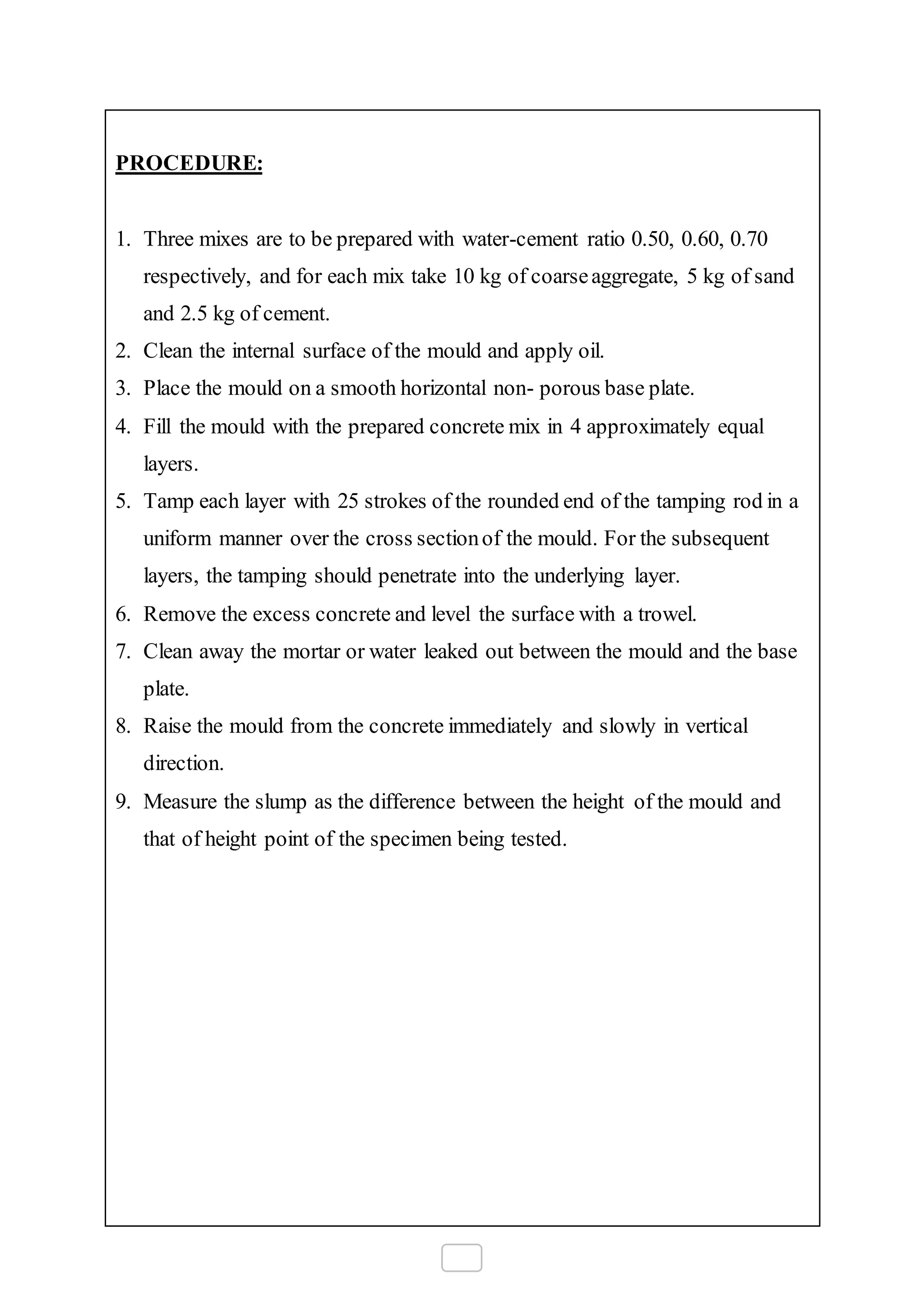 PROCEDURE:
1. Three mixes are to be prepared with water-cement ratio 0.50, 0.60, 0.70
respectively, and for each mix take 10 kg of coarseaggregate, 5 kg of sand
and 2.5 kg of cement.
2. Clean the internal surface of the mould and apply oil.
3. Place the mould on a smooth horizontal non- porous base plate.
4. Fill the mould with the prepared concrete mix in 4 approximately equal
layers.
5. Tamp each layer with 25 strokes of the rounded end of the tamping rod in a
uniform manner over the cross sectionof the mould. For the subsequent
layers, the tamping should penetrate into the underlying layer.
6. Remove the excess concrete and level the surface with a trowel.
7. Clean away the mortar or water leaked out between the mould and the base
plate.
8. Raise the mould from the concrete immediately and slowly in vertical
direction.
9. Measure the slump as the difference between the height of the mould and
that of height point of the specimen being tested.
 