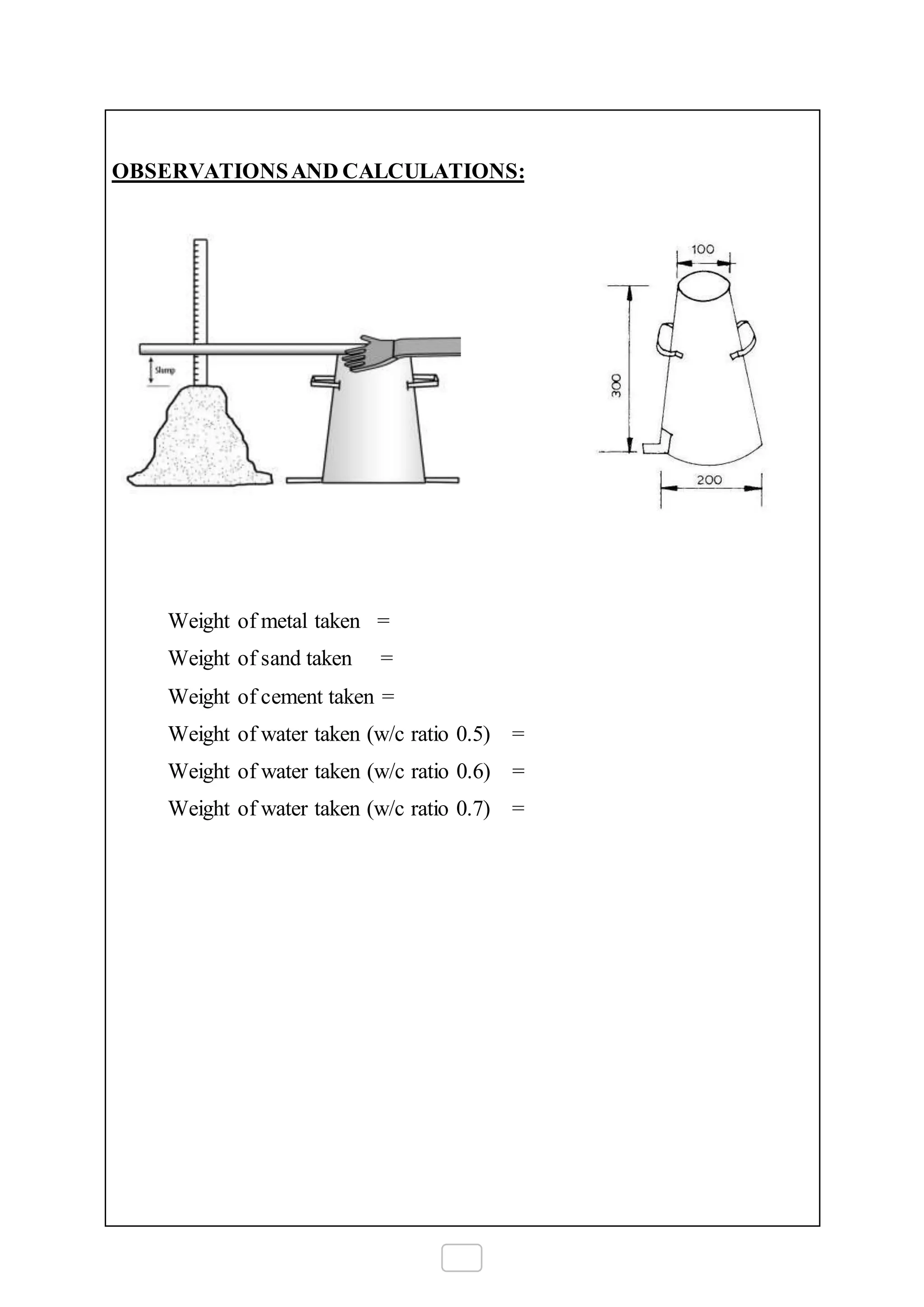 OBSERVATIONSAND CALCULATIONS:
Weight of metal taken =
Weight of sand taken =
Weight of cement taken =
Weight of water taken (w/c ratio 0.5) =
Weight of water taken (w/c ratio 0.6) =
Weight of water taken (w/c ratio 0.7) =
 
