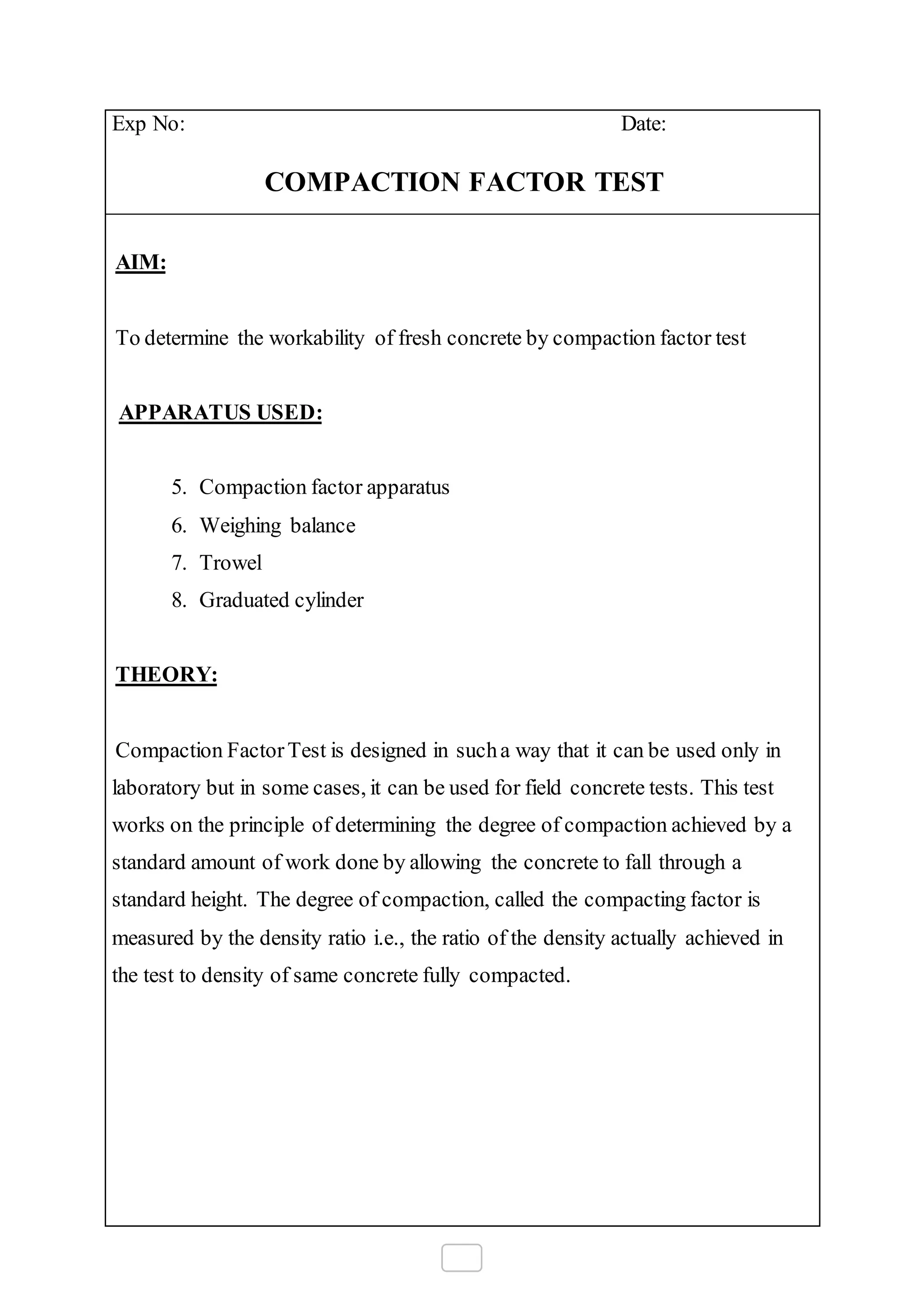 Exp No: Date:
COMPACTION FACTOR TEST
AIM:
To determine the workability of fresh concrete by compaction factor test
APPARATUS USED:
5. Compaction factor apparatus
6. Weighing balance
7. Trowel
8. Graduated cylinder
THEORY:
Compaction FactorTest is designed in sucha way that it can be used only in
laboratory but in some cases, it can be used for field concrete tests. This test
works on the principle of determining the degree of compaction achieved by a
standard amount of work done by allowing the concrete to fall through a
standard height. The degree of compaction, called the compacting factor is
measured by the density ratio i.e., the ratio of the density actually achieved in
the test to density of same concrete fully compacted.
 