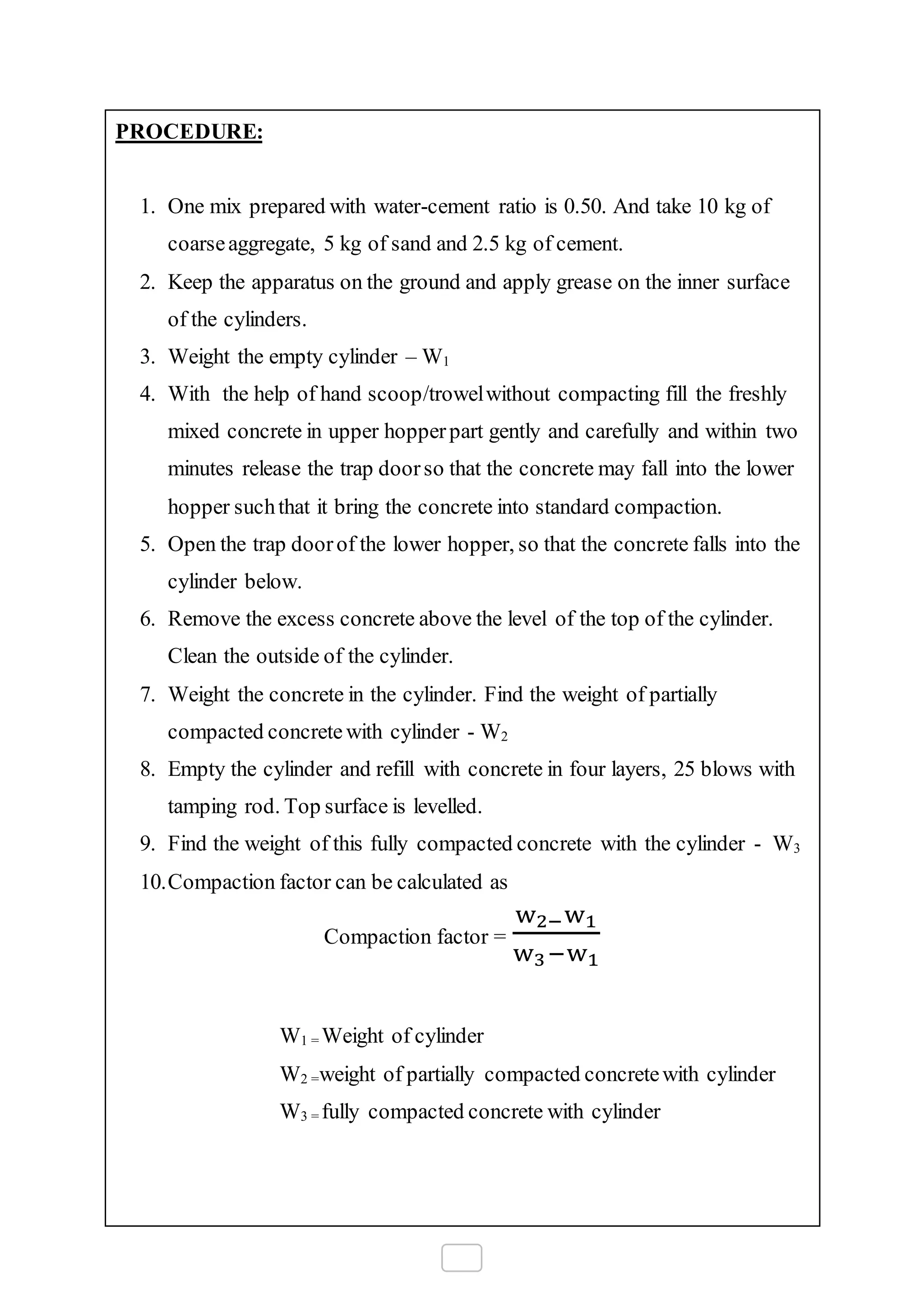 PROCEDURE:
1. One mix prepared with water-cement ratio is 0.50. And take 10 kg of
coarseaggregate, 5 kg of sand and 2.5 kg of cement.
2. Keep the apparatus on the ground and apply grease on the inner surface
of the cylinders.
3. Weight the empty cylinder – W1
4. With the help of hand scoop/trowelwithout compacting fill the freshly
mixed concrete in upper hopperpart gently and carefully and within two
minutes release the trap doorso that the concrete may fall into the lower
hopper suchthat it bring the concrete into standard compaction.
5. Open the trap doorof the lower hopper, so that the concrete falls into the
cylinder below.
6. Remove the excess concrete above the level of the top of the cylinder.
Clean the outside of the cylinder.
7. Weight the concrete in the cylinder. Find the weight of partially
compacted concrete with cylinder - W2
8. Empty the cylinder and refill with concrete in four layers, 25 blows with
tamping rod. Top surface is levelled.
9. Find the weight of this fully compacted concrete with the cylinder - W3
10.Compaction factor can be calculated as
Compaction factor =
w2−w1
w3−w1
W1 = Weight of cylinder
W2 =weight of partially compacted concretewith cylinder
W3 = fully compacted concrete with cylinder
 