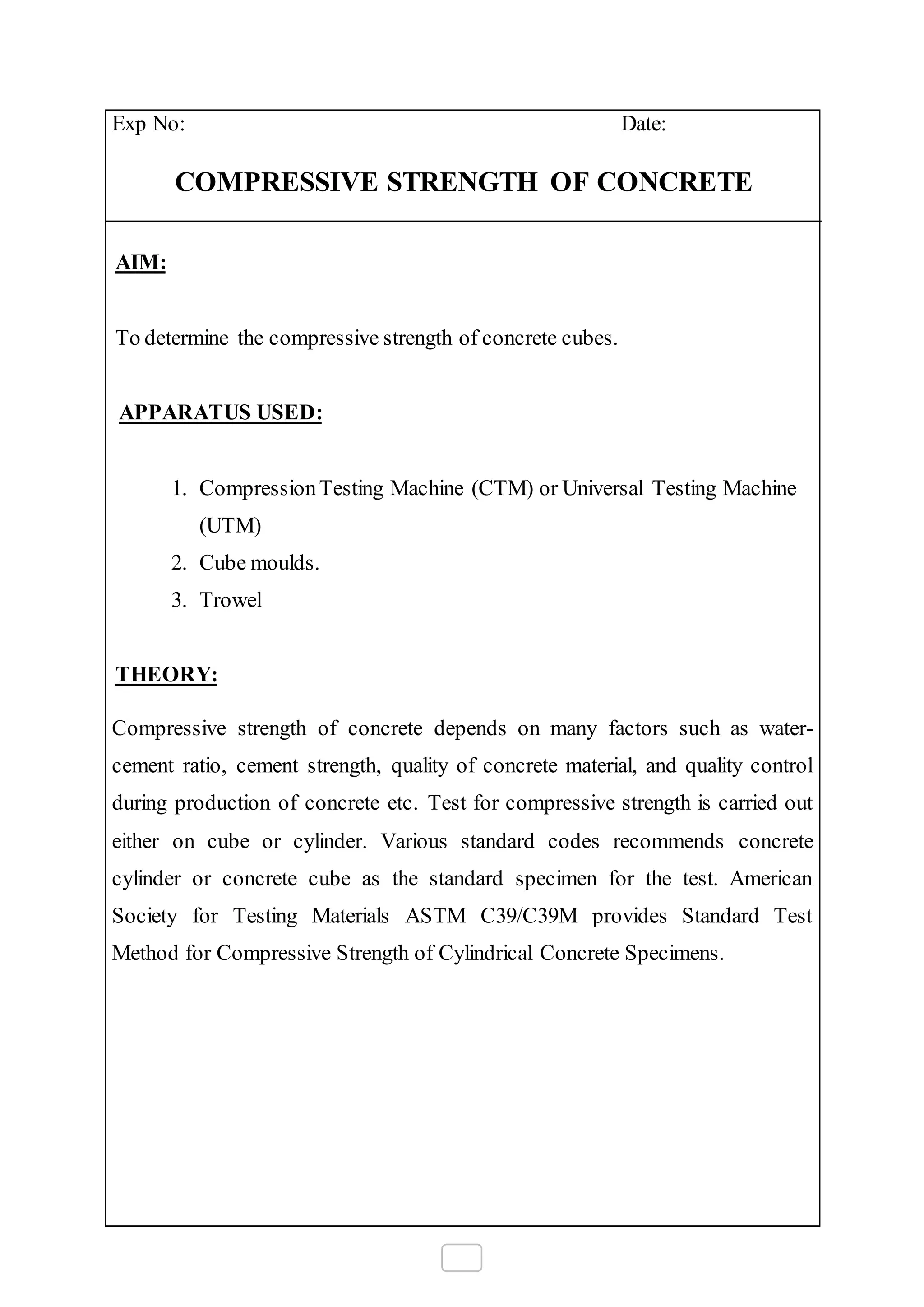 Exp No: Date:
COMPRESSIVE STRENGTH OF CONCRETE
AIM:
To determine the compressive strength of concrete cubes.
APPARATUS USED:
1. CompressionTesting Machine (CTM) or Universal Testing Machine
(UTM)
2. Cube moulds.
3. Trowel
THEORY:
Compressive strength of concrete depends on many factors such as water-
cement ratio, cement strength, quality of concrete material, and quality control
during production of concrete etc. Test for compressive strength is carried out
either on cube or cylinder. Various standard codes recommends concrete
cylinder or concrete cube as the standard specimen for the test. American
Society for Testing Materials ASTM C39/C39M provides Standard Test
Method for Compressive Strength of Cylindrical Concrete Specimens.
 