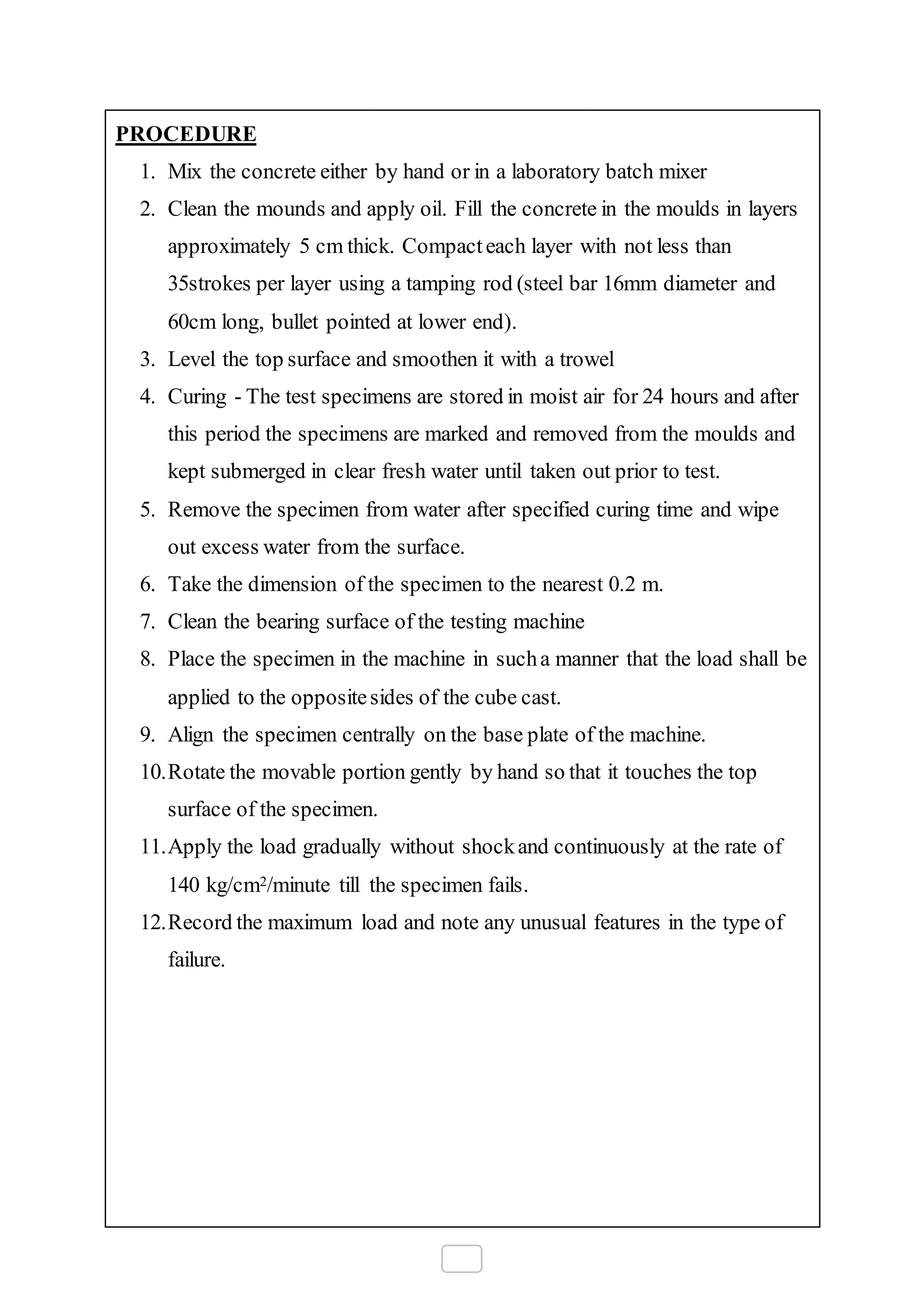 PROCEDURE
1. Mix the concrete either by hand or in a laboratory batch mixer
2. Clean the mounds and apply oil. Fill the concrete in the moulds in layers
approximately 5 cm thick. Compacteach layer with not less than
35strokes per layer using a tamping rod (steel bar 16mm diameter and
60cm long, bullet pointed at lower end).
3. Level the top surface and smoothen it with a trowel
4. Curing - The test specimens are stored in moist air for 24 hours and after
this period the specimens are marked and removed from the moulds and
kept submerged in clear fresh water until taken out prior to test.
5. Remove the specimen from water after specified curing time and wipe
out excess water from the surface.
6. Take the dimension of the specimen to the nearest 0.2 m.
7. Clean the bearing surface of the testing machine
8. Place the specimen in the machine in sucha manner that the load shall be
applied to the oppositesides of the cube cast.
9. Align the specimen centrally on the base plate of the machine.
10.Rotate the movable portion gently by hand so that it touches the top
surface of the specimen.
11.Apply the load gradually without shockand continuously at the rate of
140 kg/cm2/minute till the specimen fails.
12.Record the maximum load and note any unusual features in the type of
failure.
 