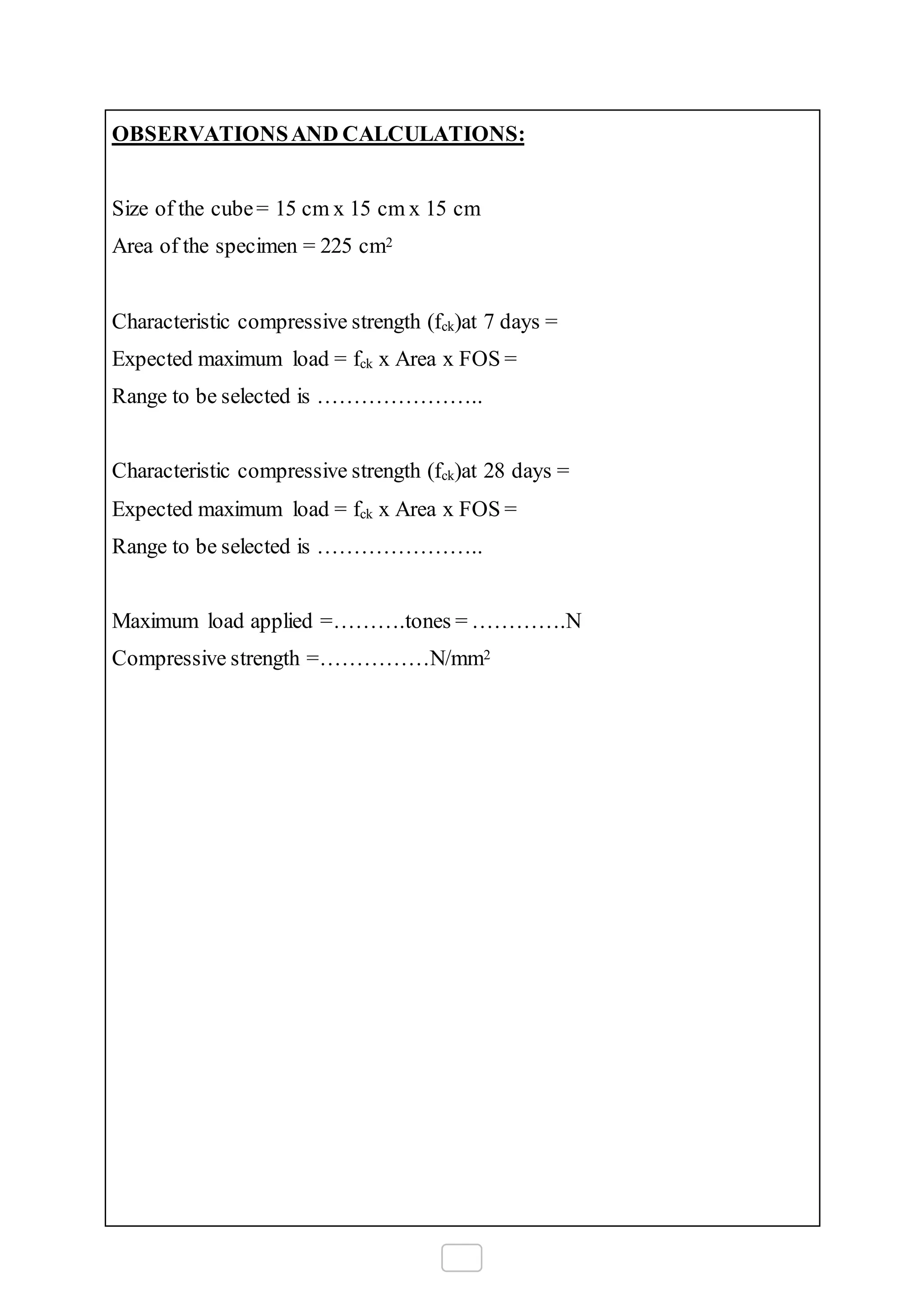OBSERVATIONSAND CALCULATIONS:
Size of the cube= 15 cm x 15 cm x 15 cm
Area of the specimen = 225 cm2
Characteristic compressive strength (fck)at 7 days =
Expected maximum load = fck x Area x FOS =
Range to be selected is …………………..
Characteristic compressive strength (fck)at 28 days =
Expected maximum load = fck x Area x FOS =
Range to be selected is …………………..
Maximum load applied =……….tones = ………….N
Compressive strength =……………N/mm2
 