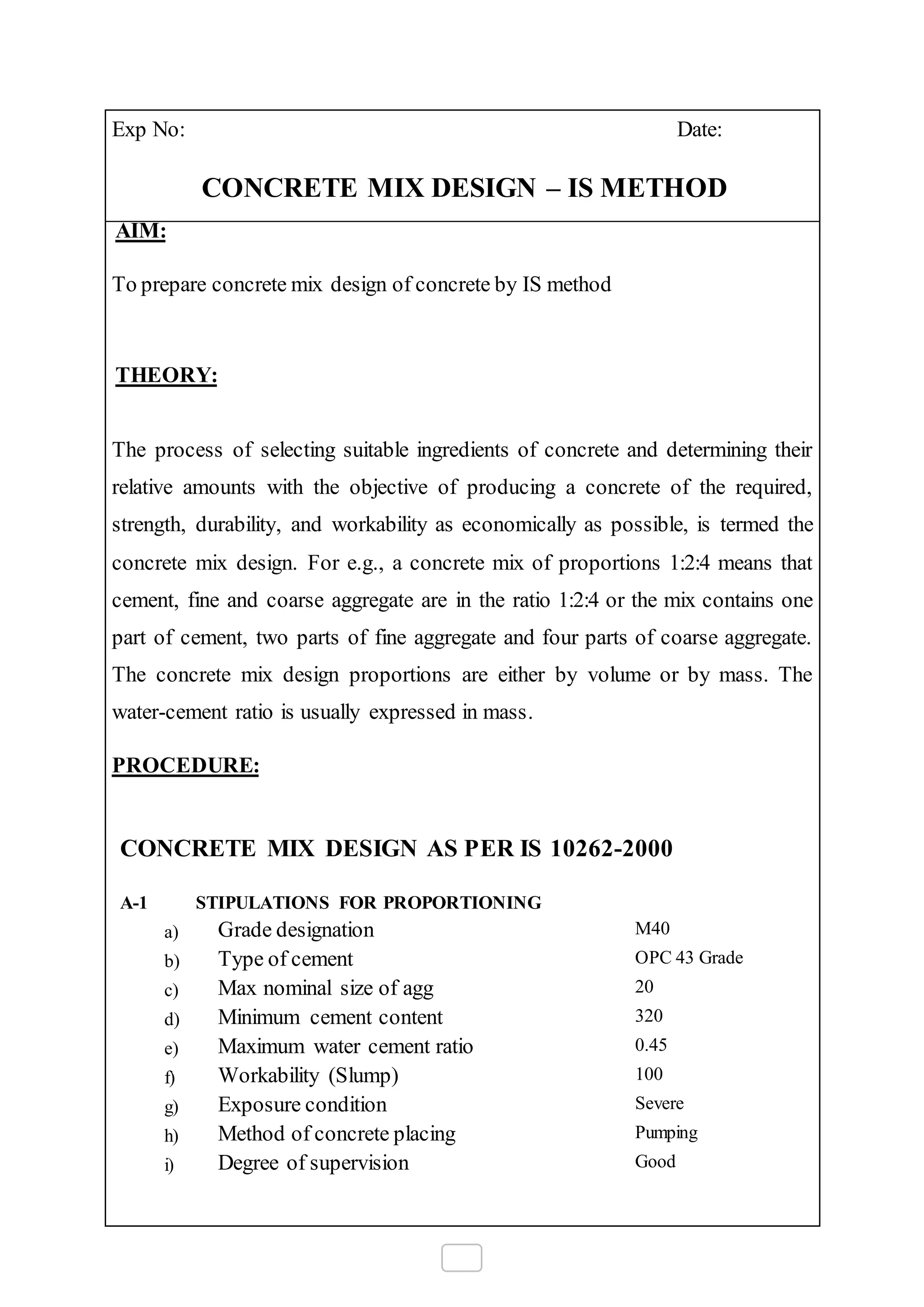 Exp No: Date:
CONCRETE MIX DESIGN – IS METHOD
AIM:
To prepare concrete mix design of concrete by IS method
THEORY:
The process of selecting suitable ingredients of concrete and determining their
relative amounts with the objective of producing a concrete of the required,
strength, durability, and workability as economically as possible, is termed the
concrete mix design. For e.g., a concrete mix of proportions 1:2:4 means that
cement, fine and coarse aggregate are in the ratio 1:2:4 or the mix contains one
part of cement, two parts of fine aggregate and four parts of coarse aggregate.
The concrete mix design proportions are either by volume or by mass. The
water-cement ratio is usually expressed in mass.
PROCEDURE:
CONCRETE MIX DESIGN AS PER IS 10262-2000
A-1 STIPULATIONS FOR PROPORTIONING
a) Grade designation M40
b) Type of cement OPC 43 Grade
c) Max nominal size of agg 20
d) Minimum cement content 320
e) Maximum water cement ratio 0.45
f) Workability (Slump) 100
g) Exposure condition Severe
h) Method of concrete placing Pumping
i) Degree of supervision Good
 