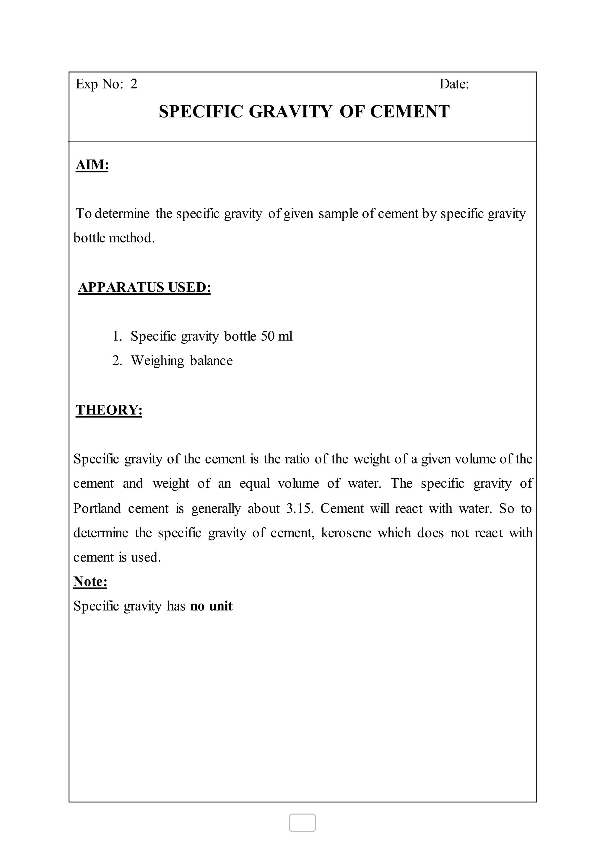 Exp No: 2 Date:
SPECIFIC GRAVITY OF CEMENT
AIM:
To determine the specific gravity of given sample of cement by specific gravity
bottle method.
APPARATUS USED:
1. Specific gravity bottle 50 ml
2. Weighing balance
THEORY:
Specific gravity of the cement is the ratio of the weight of a given volume of the
cement and weight of an equal volume of water. The specific gravity of
Portland cement is generally about 3.15. Cement will react with water. So to
determine the specific gravity of cement, kerosene which does not react with
cement is used.
Note:
Specific gravity has no unit
 