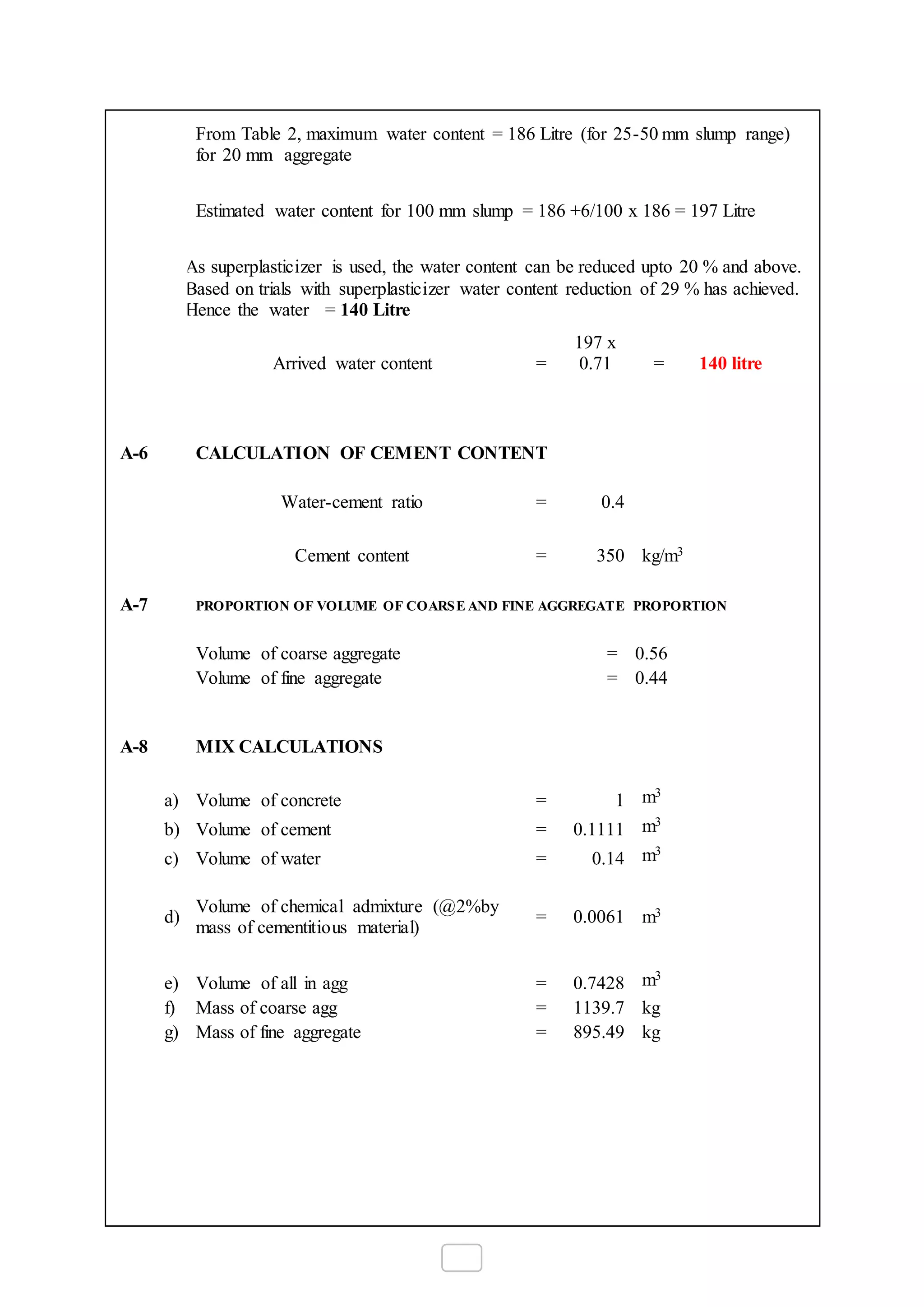 From Table 2, maximum water content = 186 Litre (for 25-50 mm slump range)
for 20 mm aggregate
Estimated water content for 100 mm slump = 186 +6/100 x 186 = 197 Litre
As superplasticizer is used, the water content can be reduced upto 20 % and above.
Based on trials with superplasticizer water content reduction of 29 % has achieved.
Hence the water = 140 Litre
Arrived water content =
197 x
0.71 = 140 litre
A-6 CALCULATION OF CEMENT CONTENT
Water-cement ratio = 0.4
Cement content = 350 kg/m3
A-7 PROPORTION OF VOLUME OF COARSE AND FINE AGGREGATE PROPORTION
Volume of coarse aggregate = 0.56
Volume of fine aggregate = 0.44
A-8 MIX CALCULATIONS
a) Volume of concrete = 1 m3
b) Volume of cement = 0.1111 m3
c) Volume of water = 0.14 m3
d)
Volume of chemical admixture (@2%by
mass of cementitious material)
= 0.0061 m3
e) Volume of all in agg = 0.7428 m3
f) Mass of coarse agg = 1139.7 kg
g) Mass of fine aggregate = 895.49 kg
 