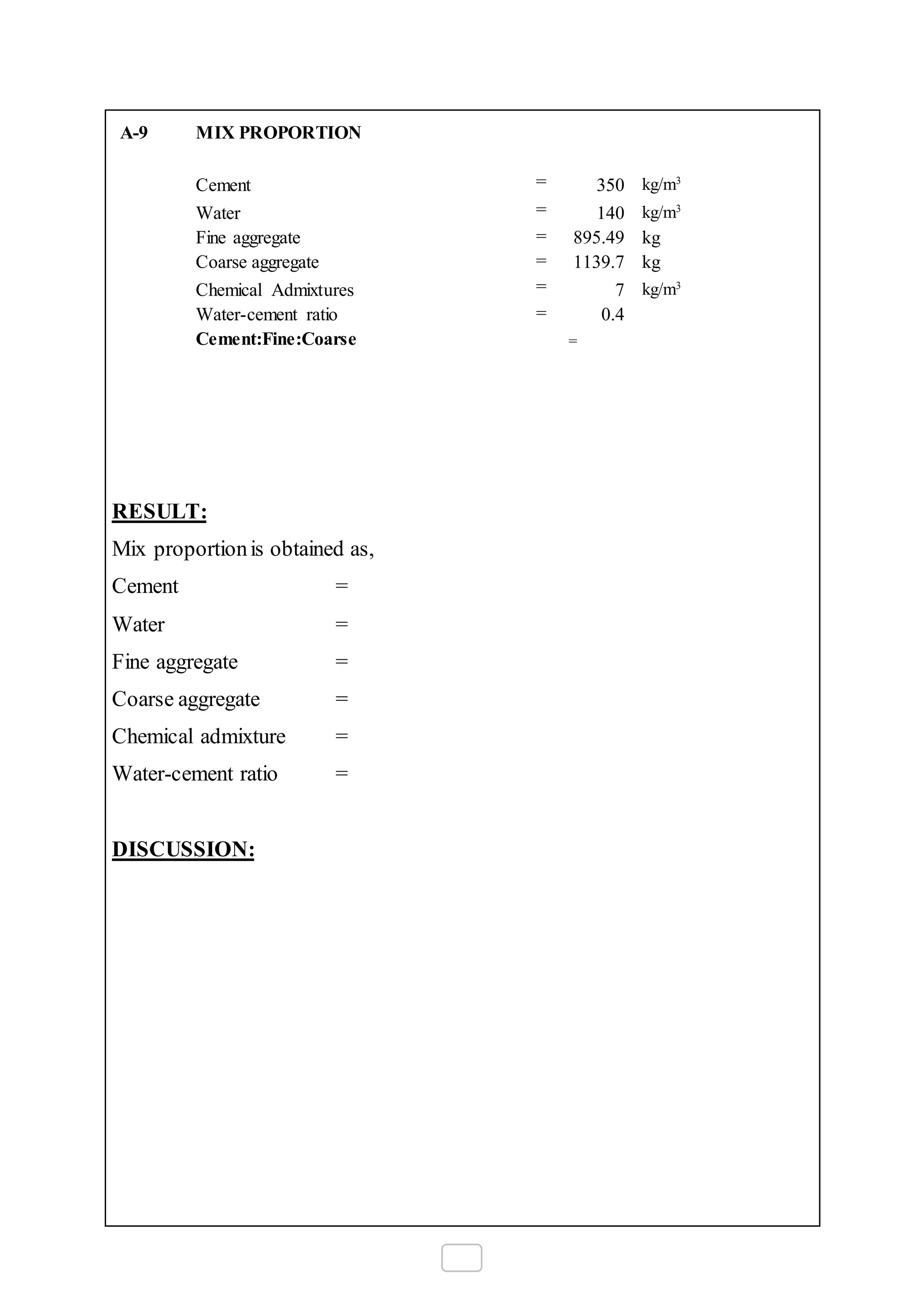A-9 MIX PROPORTION
Cement = 350 kg/m3
Water = 140 kg/m3
Fine aggregate = 895.49 kg
Coarse aggregate = 1139.7 kg
Chemical Admixtures = 7 kg/m3
Water-cement ratio = 0.4
Cement:Fine:Coarse =
RESULT:
Mix proportionis obtained as,
Cement =
Water =
Fine aggregate =
Coarse aggregate =
Chemical admixture =
Water-cement ratio =
DISCUSSION:
 
