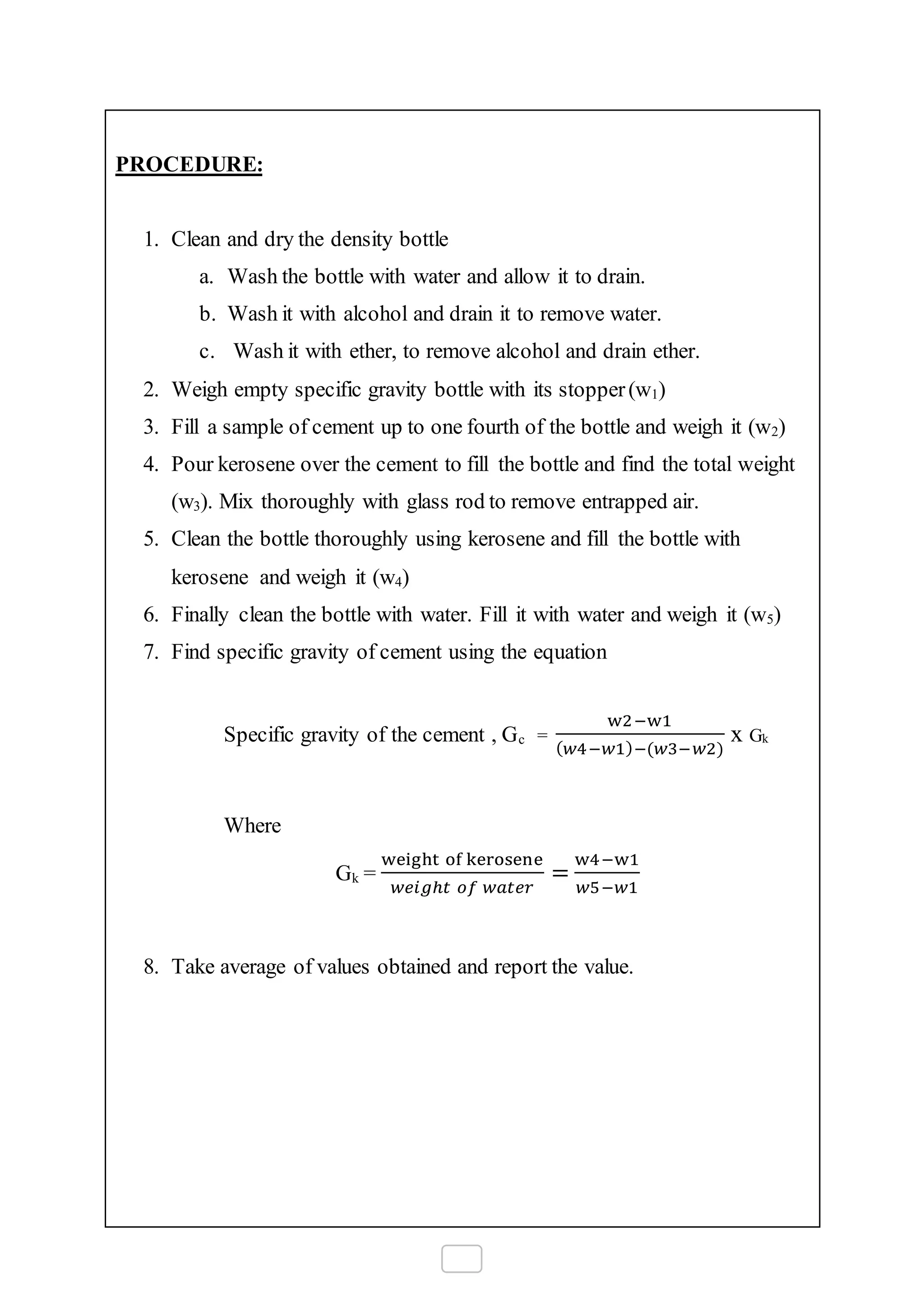 PROCEDURE:
1. Clean and dry the density bottle
a. Wash the bottle with water and allow it to drain.
b. Wash it with alcohol and drain it to remove water.
c. Wash it with ether, to remove alcohol and drain ether.
2. Weigh empty specific gravity bottle with its stopper(w1)
3. Fill a sample of cement up to one fourth of the bottle and weigh it (w2)
4. Pour kerosene over the cement to fill the bottle and find the total weight
(w3). Mix thoroughly with glass rod to remove entrapped air.
5. Clean the bottle thoroughly using kerosene and fill the bottle with
kerosene and weigh it (w4)
6. Finally clean the bottle with water. Fill it with water and weigh it (w5)
7. Find specific gravity of cement using the equation
Specific gravity of the cement , Gc =
w2−w1
( 𝑤4−𝑤1)−(𝑤3−𝑤2)
x Gk
Where
Gk =
weight of kerosene
𝑤𝑒𝑖𝑔ℎ𝑡 𝑜𝑓 𝑤𝑎𝑡𝑒𝑟
=
w4−w1
𝑤5−𝑤1
8. Take average of values obtained and report the value.
 
