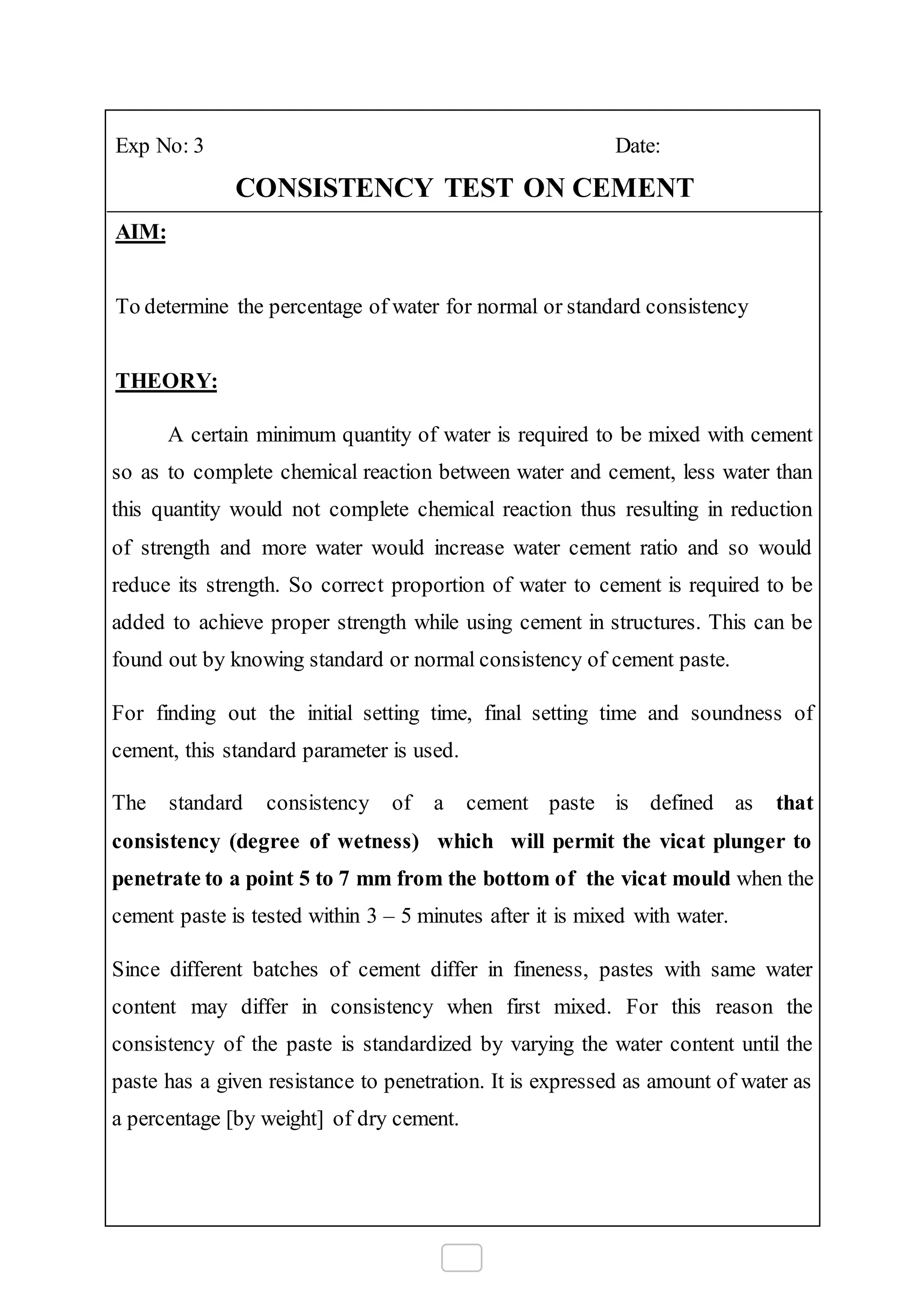Exp No: 3 Date:
CONSISTENCY TEST ON CEMENT
AIM:
To determine the percentage of water for normal or standard consistency
THEORY:
A certain minimum quantity of water is required to be mixed with cement
so as to complete chemical reaction between water and cement, less water than
this quantity would not complete chemical reaction thus resulting in reduction
of strength and more water would increase water cement ratio and so would
reduce its strength. So correct proportion of water to cement is required to be
added to achieve proper strength while using cement in structures. This can be
found out by knowing standard or normal consistency of cement paste.
For finding out the initial setting time, final setting time and soundness of
cement, this standard parameter is used.
The standard consistency of a cement paste is defined as that
consistency (degree of wetness) which will permit the vicat plunger to
penetrate to a point 5 to 7 mm from the bottom of the vicat mould when the
cement paste is tested within 3 – 5 minutes after it is mixed with water.
Since different batches of cement differ in fineness, pastes with same water
content may differ in consistency when first mixed. For this reason the
consistency of the paste is standardized by varying the water content until the
paste has a given resistance to penetration. It is expressed as amount of water as
a percentage [by weight] of dry cement.
 