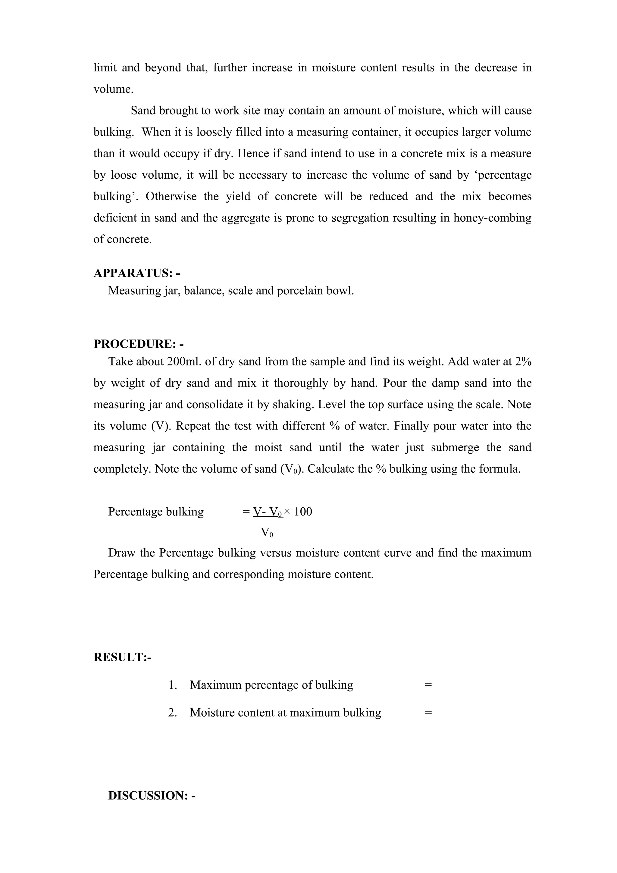 limit and beyond that, further increase in moisture content results in the decrease in
volume.
Sand brought to work site may contain an amount of moisture, which will cause
bulking. When it is loosely filled into a measuring container, it occupies larger volume
than it would occupy if dry. Hence if sand intend to use in a concrete mix is a measure
by loose volume, it will be necessary to increase the volume of sand by ‘percentage
bulking’. Otherwise the yield of concrete will be reduced and the mix becomes
deficient in sand and the aggregate is prone to segregation resulting in honey-combing
of concrete.
APPARATUS: -
Measuring jar, balance, scale and porcelain bowl.
PROCEDURE: -
Take about 200ml. of dry sand from the sample and find its weight. Add water at 2%
by weight of dry sand and mix it thoroughly by hand. Pour the damp sand into the
measuring jar and consolidate it by shaking. Level the top surface using the scale. Note
its volume (V). Repeat the test with different % of water. Finally pour water into the
measuring jar containing the moist sand until the water just submerge the sand
completely. Note the volume of sand (V0). Calculate the % bulking using the formula.
Percentage bulking = V- V0 × 100
V0
Draw the Percentage bulking versus moisture content curve and find the maximum
Percentage bulking and corresponding moisture content.
RESULT:-
1. Maximum percentage of bulking =
2. Moisture content at maximum bulking =
DISCUSSION: -
 