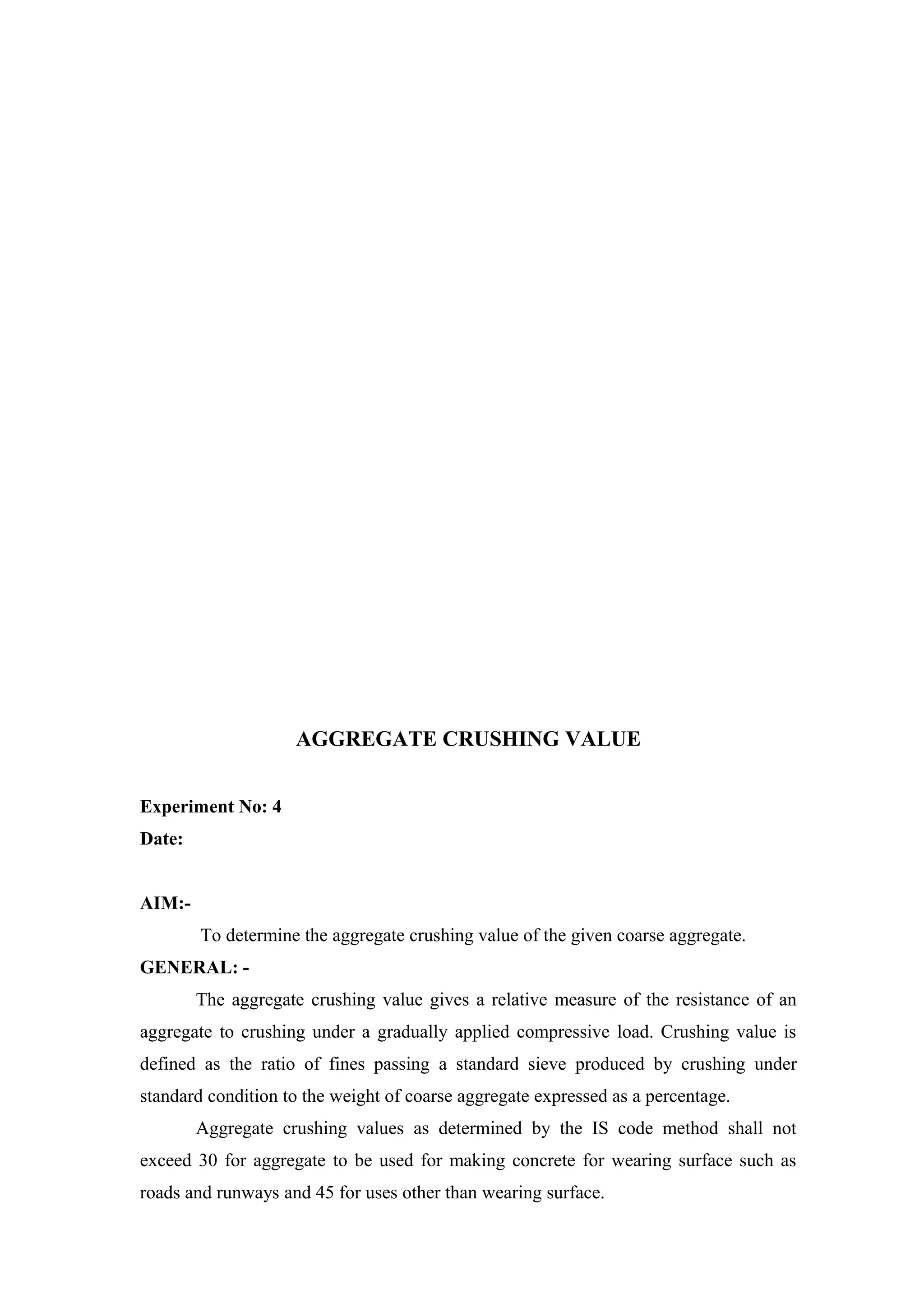 AGGREGATE CRUSHING VALUE
Experiment No: 4
Date:
AIM:-
To determine the aggregate crushing value of the given coarse aggregate.
GENERAL: -
The aggregate crushing value gives a relative measure of the resistance of an
aggregate to crushing under a gradually applied compressive load. Crushing value is
defined as the ratio of fines passing a standard sieve produced by crushing under
standard condition to the weight of coarse aggregate expressed as a percentage.
Aggregate crushing values as determined by the IS code method shall not
exceed 30 for aggregate to be used for making concrete for wearing surface such as
roads and runways and 45 for uses other than wearing surface.
 