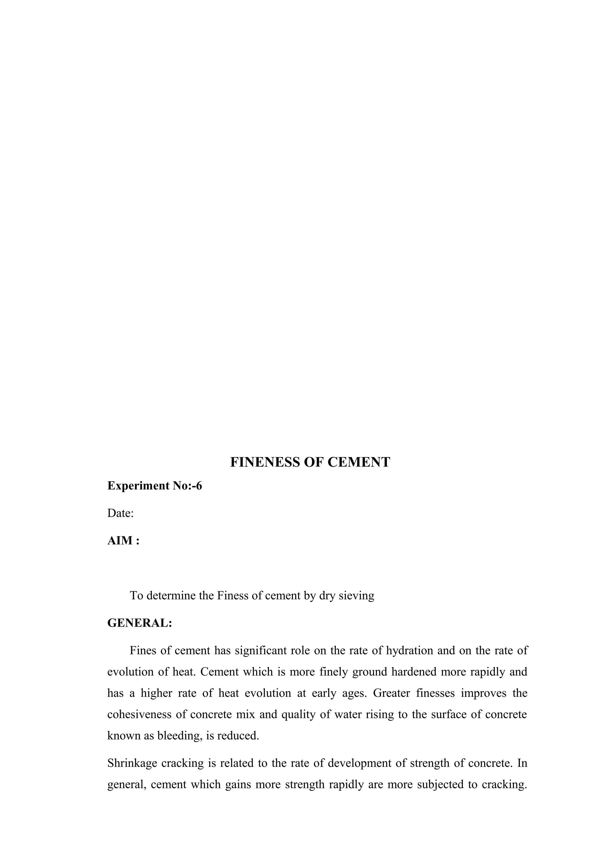 FINENESS OF CEMENT
Experiment No:-6
Date:
AIM :
To determine the Finess of cement by dry sieving
GENERAL:
Fines of cement has significant role on the rate of hydration and on the rate of
evolution of heat. Cement which is more finely ground hardened more rapidly and
has a higher rate of heat evolution at early ages. Greater finesses improves the
cohesiveness of concrete mix and quality of water rising to the surface of concrete
known as bleeding, is reduced.
Shrinkage cracking is related to the rate of development of strength of concrete. In
general, cement which gains more strength rapidly are more subjected to cracking.
 