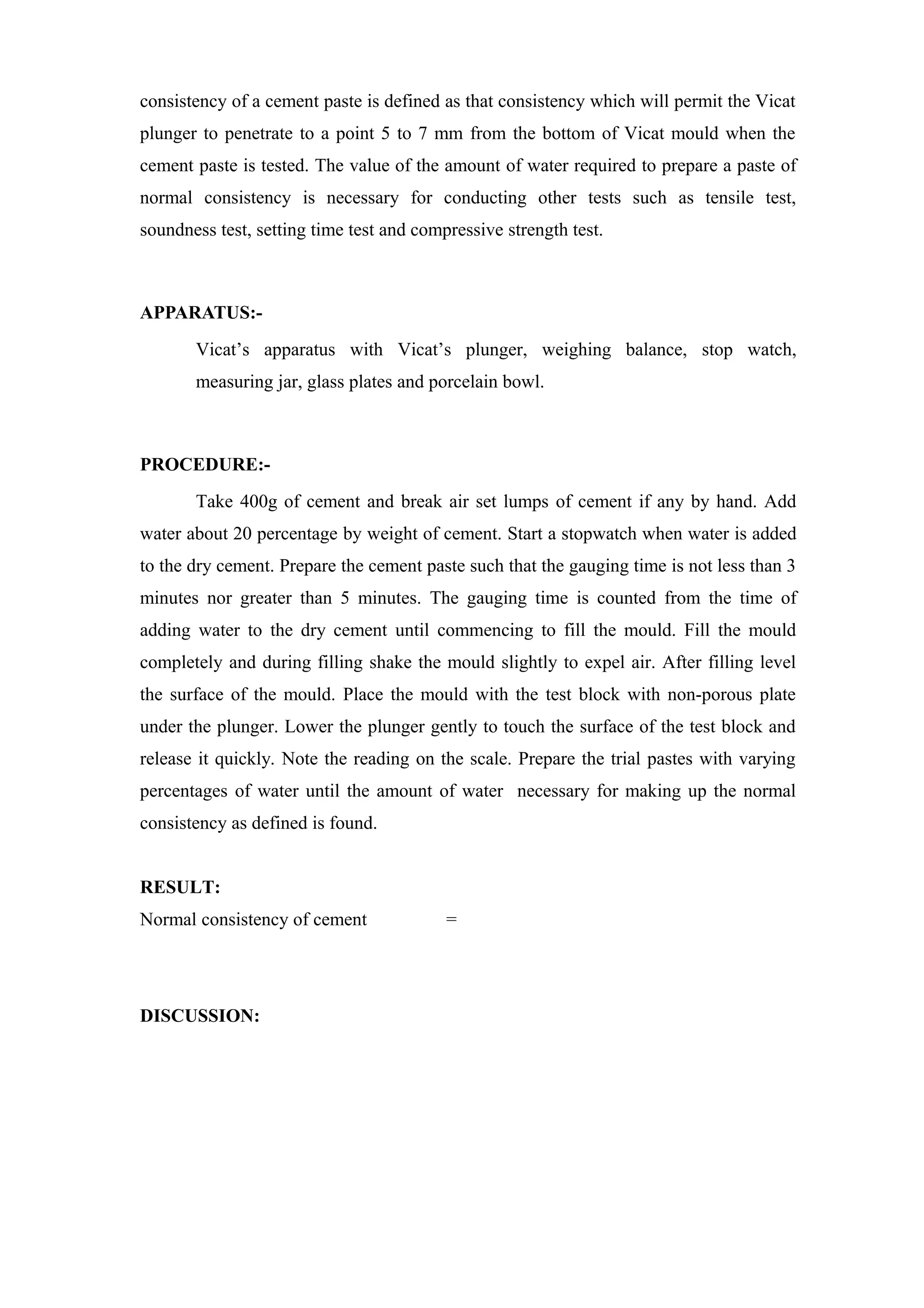 consistency of a cement paste is defined as that consistency which will permit the Vicat
plunger to penetrate to a point 5 to 7 mm from the bottom of Vicat mould when the
cement paste is tested. The value of the amount of water required to prepare a paste of
normal consistency is necessary for conducting other tests such as tensile test,
soundness test, setting time test and compressive strength test.
APPARATUS:-
Vicat’s apparatus with Vicat’s plunger, weighing balance, stop watch,
measuring jar, glass plates and porcelain bowl.
PROCEDURE:-
Take 400g of cement and break air set lumps of cement if any by hand. Add
water about 20 percentage by weight of cement. Start a stopwatch when water is added
to the dry cement. Prepare the cement paste such that the gauging time is not less than 3
minutes nor greater than 5 minutes. The gauging time is counted from the time of
adding water to the dry cement until commencing to fill the mould. Fill the mould
completely and during filling shake the mould slightly to expel air. After filling level
the surface of the mould. Place the mould with the test block with non-porous plate
under the plunger. Lower the plunger gently to touch the surface of the test block and
release it quickly. Note the reading on the scale. Prepare the trial pastes with varying
percentages of water until the amount of water necessary for making up the normal
consistency as defined is found.
RESULT:
Normal consistency of cement =
DISCUSSION:
 