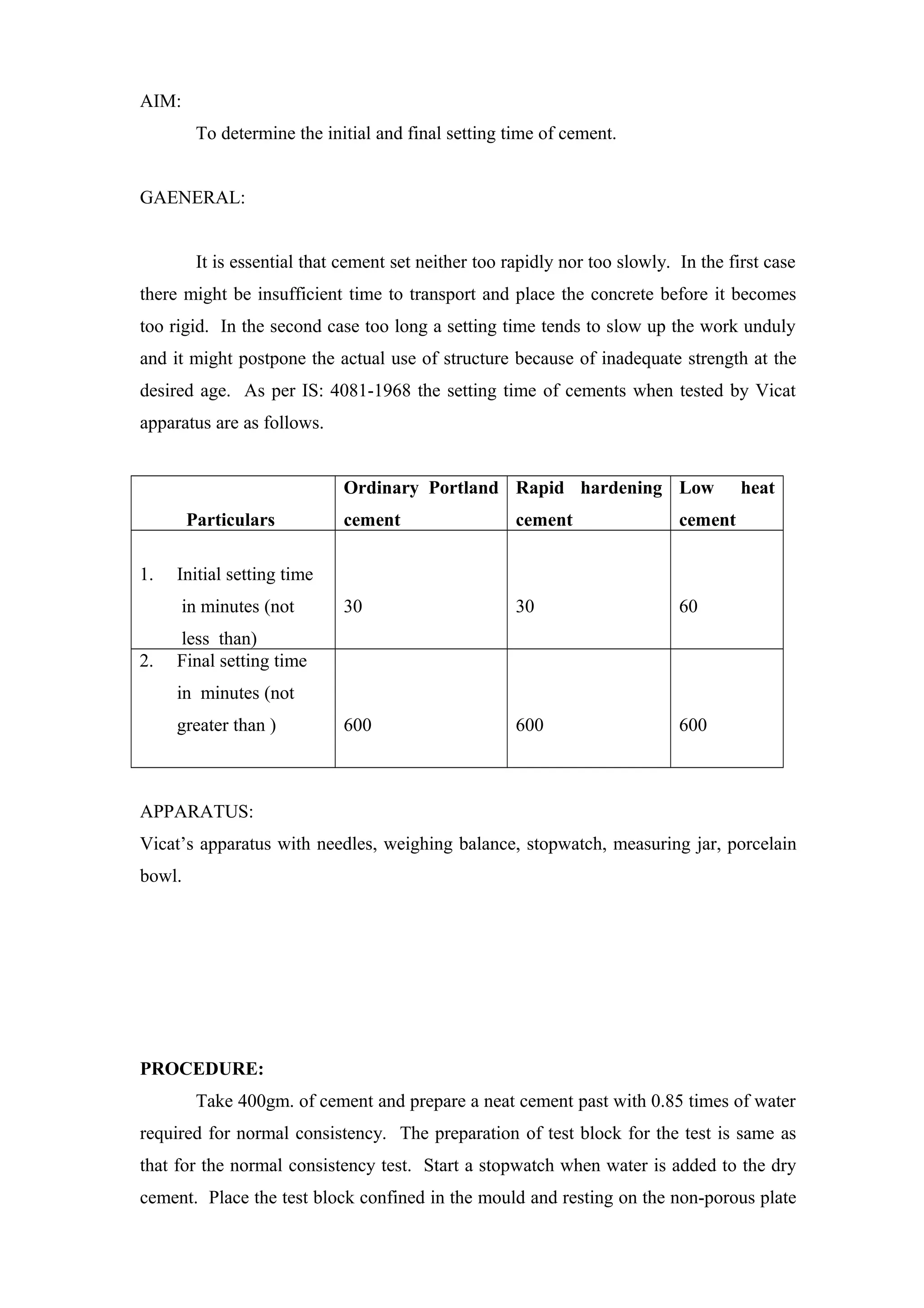 AIM:
To determine the initial and final setting time of cement.
GAENERAL:
It is essential that cement set neither too rapidly nor too slowly. In the first case
there might be insufficient time to transport and place the concrete before it becomes
too rigid. In the second case too long a setting time tends to slow up the work unduly
and it might postpone the actual use of structure because of inadequate strength at the
desired age. As per IS: 4081-1968 the setting time of cements when tested by Vicat
apparatus are as follows.
Particulars
Ordinary Portland
cement
Rapid hardening
cement
Low heat
cement
1. Initial setting time
in minutes (not
less than)
30 30 60
2. Final setting time
in minutes (not
greater than ) 600 600 600
APPARATUS:
Vicat’s apparatus with needles, weighing balance, stopwatch, measuring jar, porcelain
bowl.
PROCEDURE:
Take 400gm. of cement and prepare a neat cement past with 0.85 times of water
required for normal consistency. The preparation of test block for the test is same as
that for the normal consistency test. Start a stopwatch when water is added to the dry
cement. Place the test block confined in the mould and resting on the non-porous plate
 