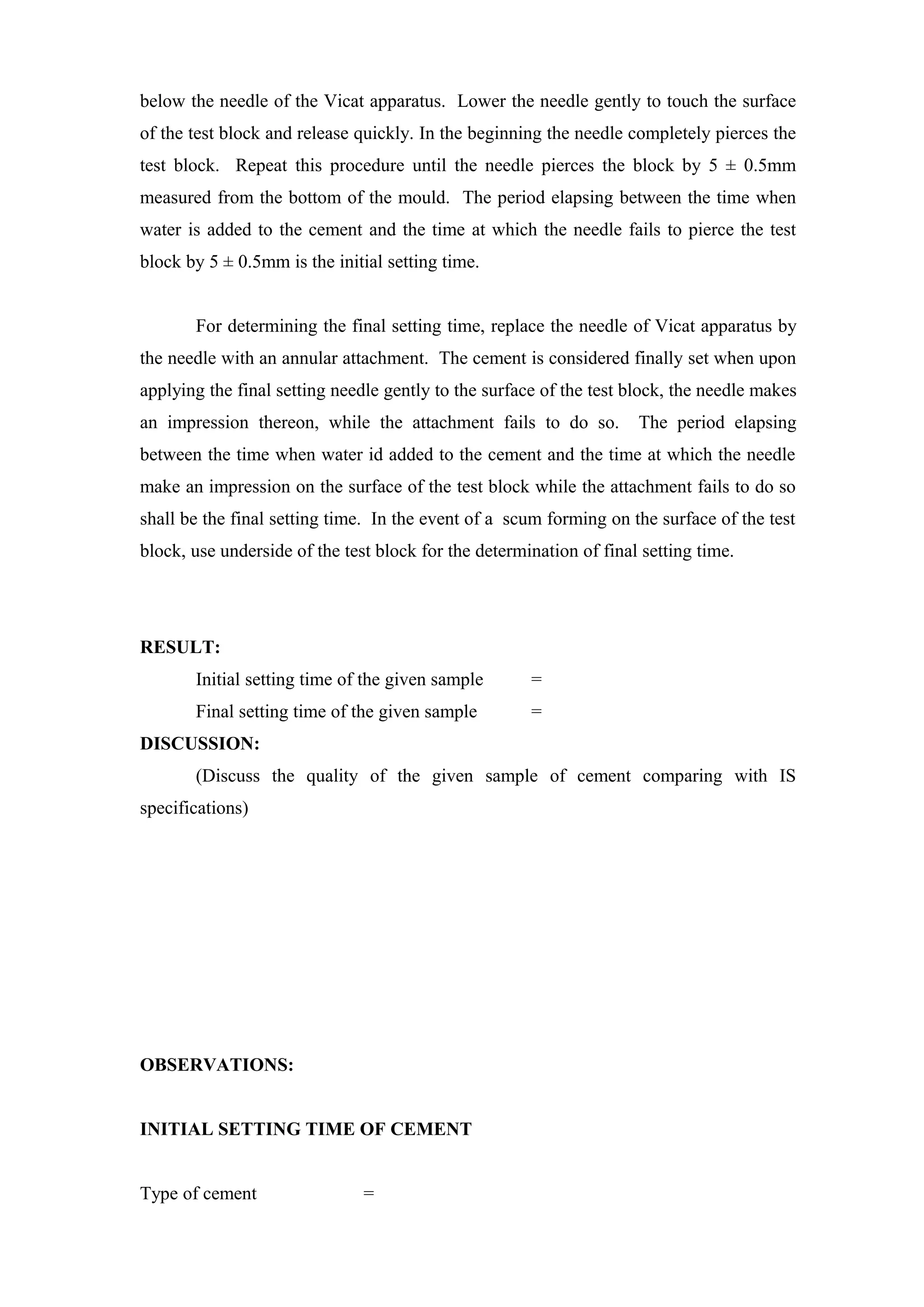 below the needle of the Vicat apparatus. Lower the needle gently to touch the surface
of the test block and release quickly. In the beginning the needle completely pierces the
test block. Repeat this procedure until the needle pierces the block by 5 ± 0.5mm
measured from the bottom of the mould. The period elapsing between the time when
water is added to the cement and the time at which the needle fails to pierce the test
block by 5 ± 0.5mm is the initial setting time.
For determining the final setting time, replace the needle of Vicat apparatus by
the needle with an annular attachment. The cement is considered finally set when upon
applying the final setting needle gently to the surface of the test block, the needle makes
an impression thereon, while the attachment fails to do so. The period elapsing
between the time when water id added to the cement and the time at which the needle
make an impression on the surface of the test block while the attachment fails to do so
shall be the final setting time. In the event of a scum forming on the surface of the test
block, use underside of the test block for the determination of final setting time.
RESULT:
Initial setting time of the given sample =
Final setting time of the given sample =
DISCUSSION:
(Discuss the quality of the given sample of cement comparing with IS
specifications)
OBSERVATIONS:
INITIAL SETTING TIME OF CEMENT
Type of cement =
 