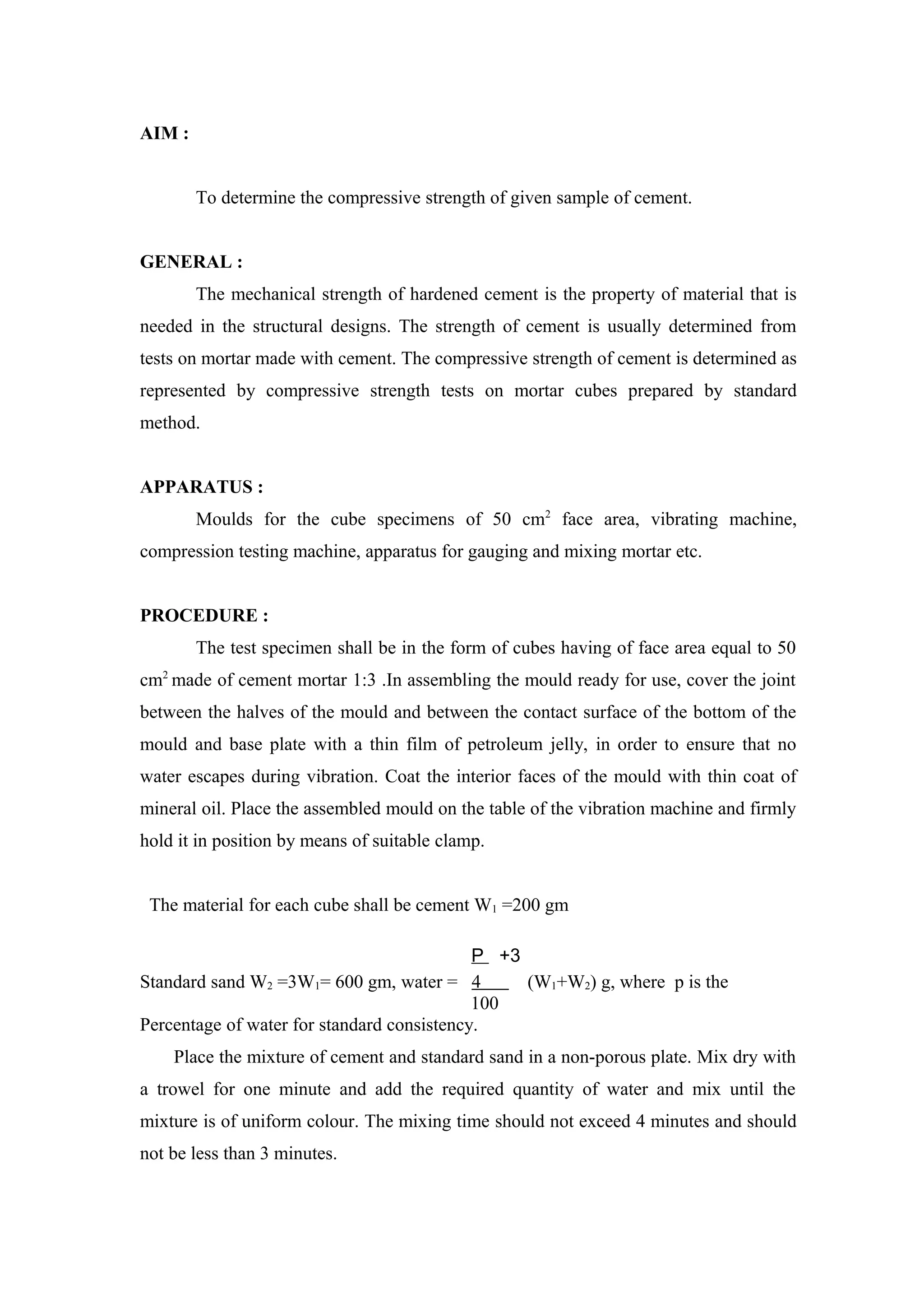 AIM :
To determine the compressive strength of given sample of cement.
GENERAL :
The mechanical strength of hardened cement is the property of material that is
needed in the structural designs. The strength of cement is usually determined from
tests on mortar made with cement. The compressive strength of cement is determined as
represented by compressive strength tests on mortar cubes prepared by standard
method.
APPARATUS :
Moulds for the cube specimens of 50 cm2
face area, vibrating machine,
compression testing machine, apparatus for gauging and mixing mortar etc.
PROCEDURE :
The test specimen shall be in the form of cubes having of face area equal to 50
cm2
made of cement mortar 1:3 .In assembling the mould ready for use, cover the joint
between the halves of the mould and between the contact surface of the bottom of the
mould and base plate with a thin film of petroleum jelly, in order to ensure that no
water escapes during vibration. Coat the interior faces of the mould with thin coat of
mineral oil. Place the assembled mould on the table of the vibration machine and firmly
hold it in position by means of suitable clamp.
The material for each cube shall be cement W1 =200 gm
P +3
Standard sand W2 =3W1= 600 gm, water = 4 (W1+W2) g, where p is the
100
Percentage of water for standard consistency.
Place the mixture of cement and standard sand in a non-porous plate. Mix dry with
a trowel for one minute and add the required quantity of water and mix until the
mixture is of uniform colour. The mixing time should not exceed 4 minutes and should
not be less than 3 minutes.
 