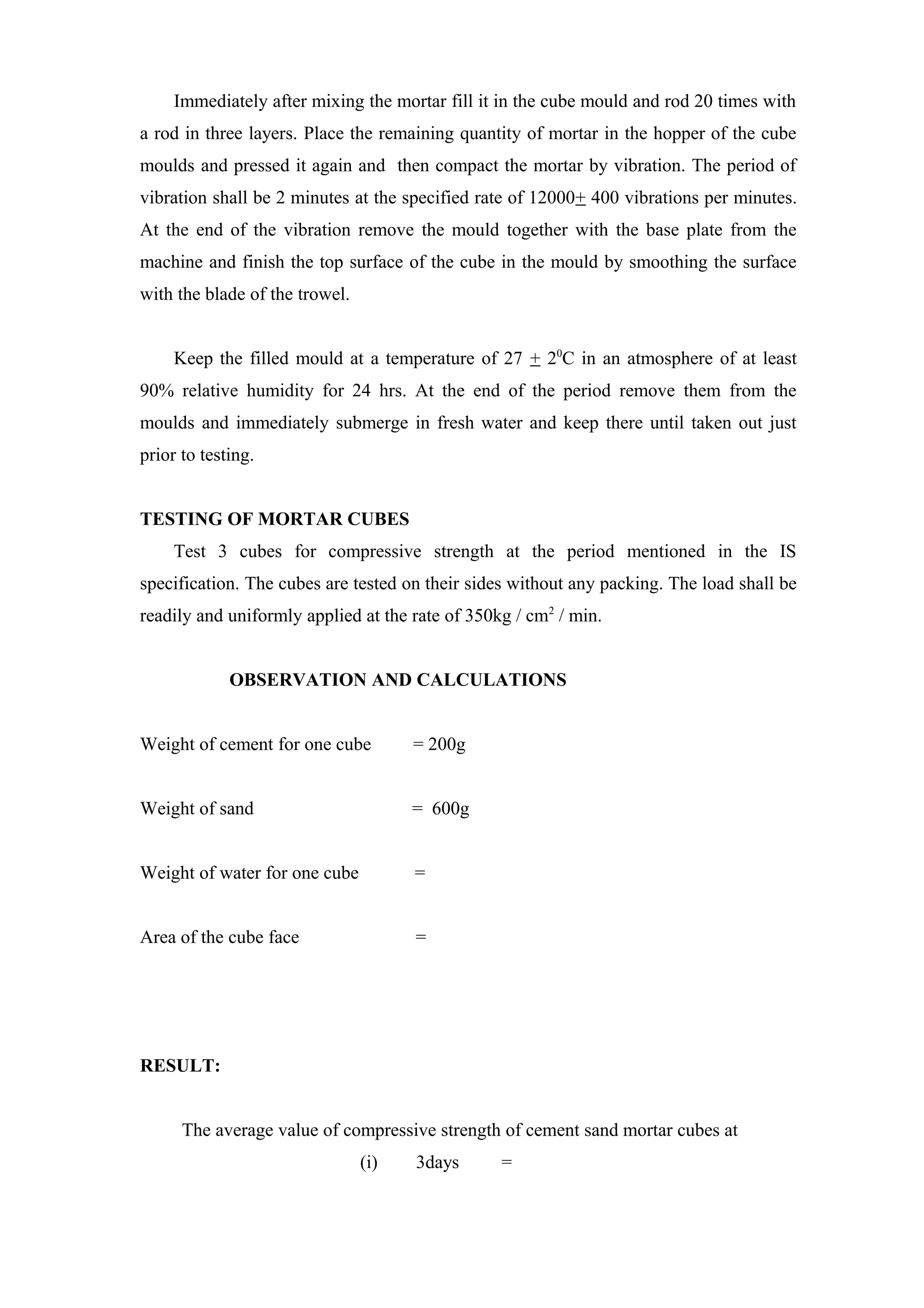 Immediately after mixing the mortar fill it in the cube mould and rod 20 times with
a rod in three layers. Place the remaining quantity of mortar in the hopper of the cube
moulds and pressed it again and then compact the mortar by vibration. The period of
vibration shall be 2 minutes at the specified rate of 12000+ 400 vibrations per minutes.
At the end of the vibration remove the mould together with the base plate from the
machine and finish the top surface of the cube in the mould by smoothing the surface
with the blade of the trowel.
Keep the filled mould at a temperature of 27 + 20
C in an atmosphere of at least
90% relative humidity for 24 hrs. At the end of the period remove them from the
moulds and immediately submerge in fresh water and keep there until taken out just
prior to testing.
TESTING OF MORTAR CUBES
Test 3 cubes for compressive strength at the period mentioned in the IS
specification. The cubes are tested on their sides without any packing. The load shall be
readily and uniformly applied at the rate of 350kg / cm2
/ min.
OBSERVATION AND CALCULATIONS
Weight of cement for one cube = 200g
Weight of sand = 600g
Weight of water for one cube =
Area of the cube face =
RESULT:
The average value of compressive strength of cement sand mortar cubes at
(i) 3days =
 