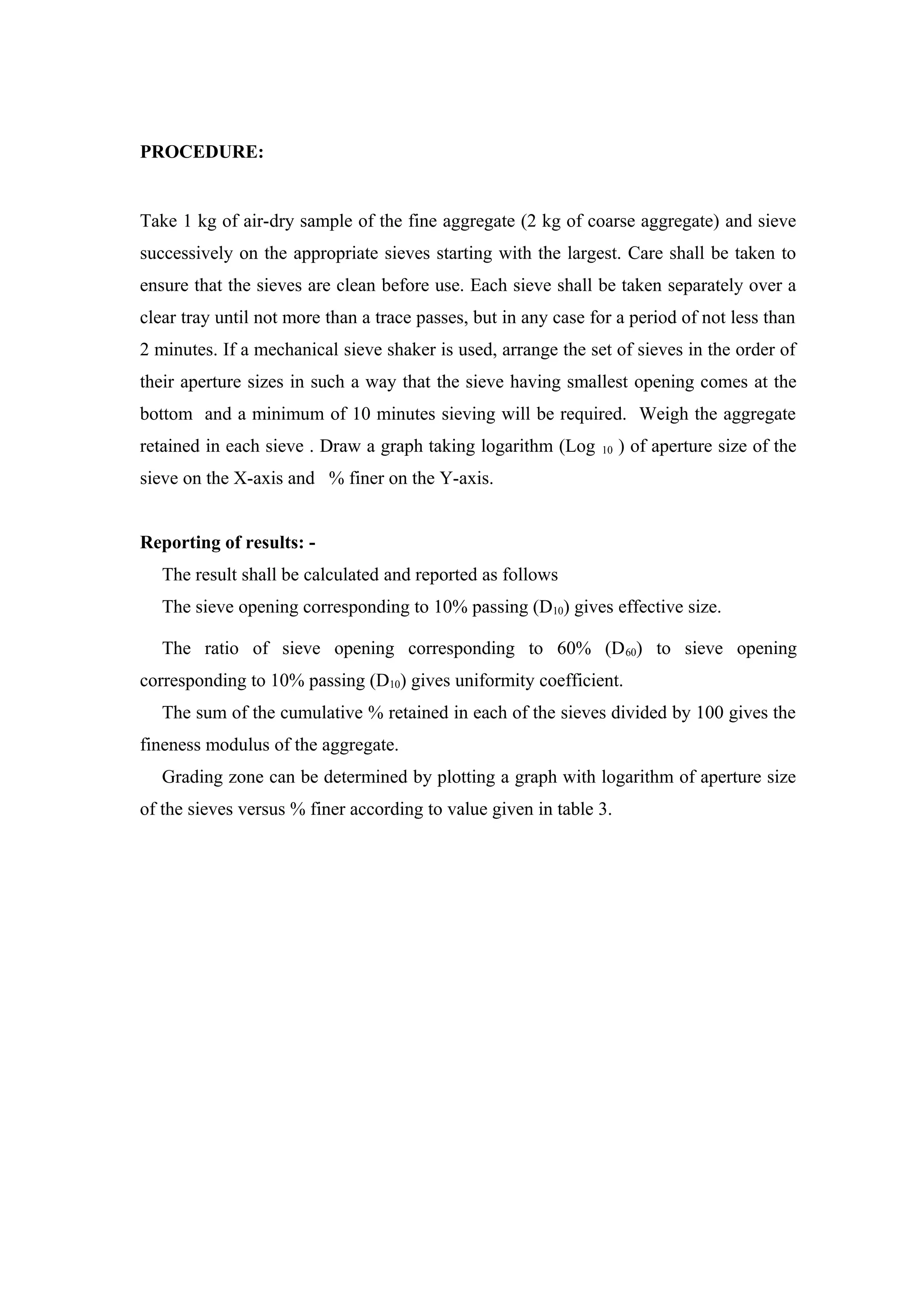 PROCEDURE:
Take 1 kg of air-dry sample of the fine aggregate (2 kg of coarse aggregate) and sieve
successively on the appropriate sieves starting with the largest. Care shall be taken to
ensure that the sieves are clean before use. Each sieve shall be taken separately over a
clear tray until not more than a trace passes, but in any case for a period of not less than
2 minutes. If a mechanical sieve shaker is used, arrange the set of sieves in the order of
their aperture sizes in such a way that the sieve having smallest opening comes at the
bottom and a minimum of 10 minutes sieving will be required. Weigh the aggregate
retained in each sieve . Draw a graph taking logarithm (Log 10 ) of aperture size of the
sieve on the X-axis and % finer on the Y-axis.
Reporting of results: -
The result shall be calculated and reported as follows
The sieve opening corresponding to 10% passing (D10) gives effective size.
The ratio of sieve opening corresponding to 60% (D60) to sieve opening
corresponding to 10% passing (D10) gives uniformity coefficient.
The sum of the cumulative % retained in each of the sieves divided by 100 gives the
fineness modulus of the aggregate.
Grading zone can be determined by plotting a graph with logarithm of aperture size
of the sieves versus % finer according to value given in table 3.
 