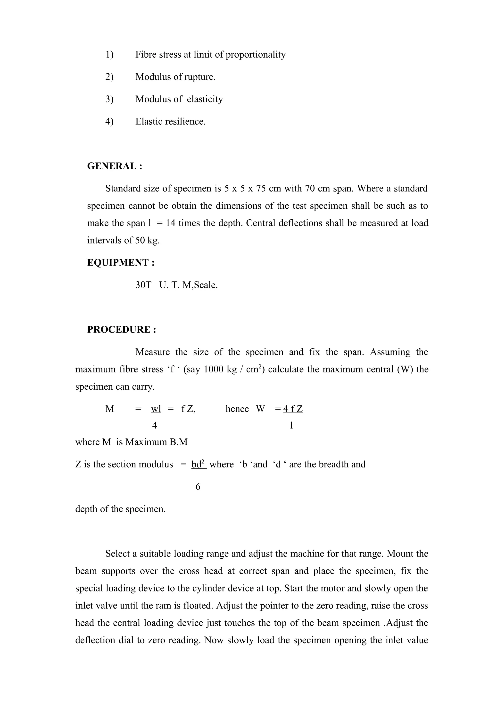 1) Fibre stress at limit of proportionality
2) Modulus of rupture.
3) Modulus of elasticity
4) Elastic resilience.
GENERAL :
Standard size of specimen is 5 x 5 x 75 cm with 70 cm span. Where a standard
specimen cannot be obtain the dimensions of the test specimen shall be such as to
make the span l = 14 times the depth. Central deflections shall be measured at load
intervals of 50 kg.
EQUIPMENT :
30T U. T. M,Scale.
PROCEDURE :
Measure the size of the specimen and fix the span. Assuming the
maximum fibre stress ‘f ‘ (say 1000 kg / cm2
) calculate the maximum central (W) the
specimen can carry.
M = wl = f Z, hence W = 4 f Z
4 l
where M is Maximum B.M
Z is the section modulus = bd2
where ‘b ‘and ‘d ‘ are the breadth and
6
depth of the specimen.
Select a suitable loading range and adjust the machine for that range. Mount the
beam supports over the cross head at correct span and place the specimen, fix the
special loading device to the cylinder device at top. Start the motor and slowly open the
inlet valve until the ram is floated. Adjust the pointer to the zero reading, raise the cross
head the central loading device just touches the top of the beam specimen .Adjust the
deflection dial to zero reading. Now slowly load the specimen opening the inlet value
 