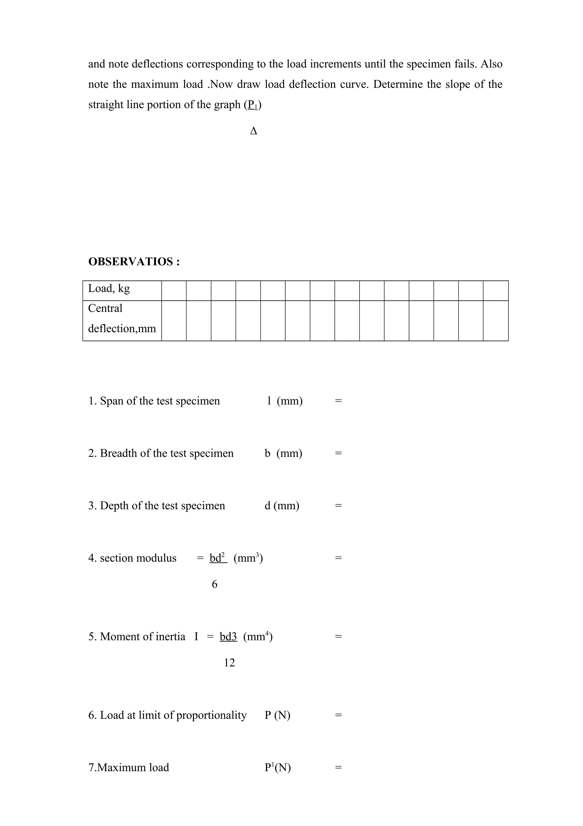 and note deflections corresponding to the load increments until the specimen fails. Also
note the maximum load .Now draw load deflection curve. Determine the slope of the
straight line portion of the graph (P1)
∆
OBSERVATIOS :
Load, kg
Central
deflection,mm
1. Span of the test specimen l (mm) =
2. Breadth of the test specimen b (mm) =
3. Depth of the test specimen d (mm) =
4. section modulus = bd2
(mm3
) =
6
5. Moment of inertia I = bd3 (mm4
) =
12
6. Load at limit of proportionality P (N) =
7.Maximum load P1
(N) =
 