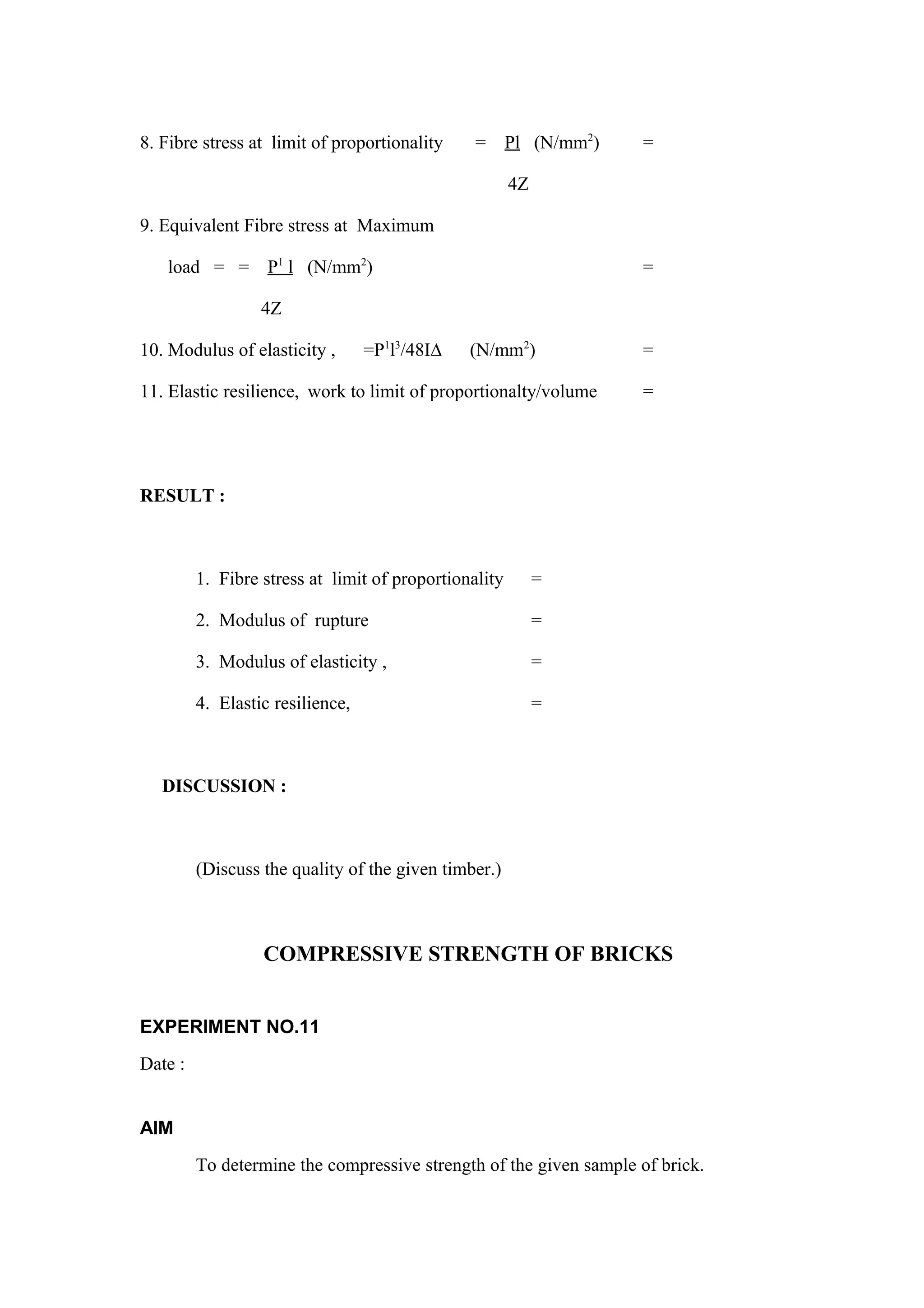 8. Fibre stress at limit of proportionality = Pl (N/mm2
) =
4Z
9. Equivalent Fibre stress at Maximum
load = = P1
l (N/mm2
) =
4Z
10. Modulus of elasticity , =P1
l3
/48I∆ (N/mm2
) =
11. Elastic resilience, work to limit of proportionalty/volume =
RESULT :
1. Fibre stress at limit of proportionality =
2. Modulus of rupture =
3. Modulus of elasticity , =
4. Elastic resilience, =
DISCUSSION :
(Discuss the quality of the given timber.)
COMPRESSIVE STRENGTH OF BRICKS
EXPERIMENT NO.11
Date :
AIM
To determine the compressive strength of the given sample of brick.
 