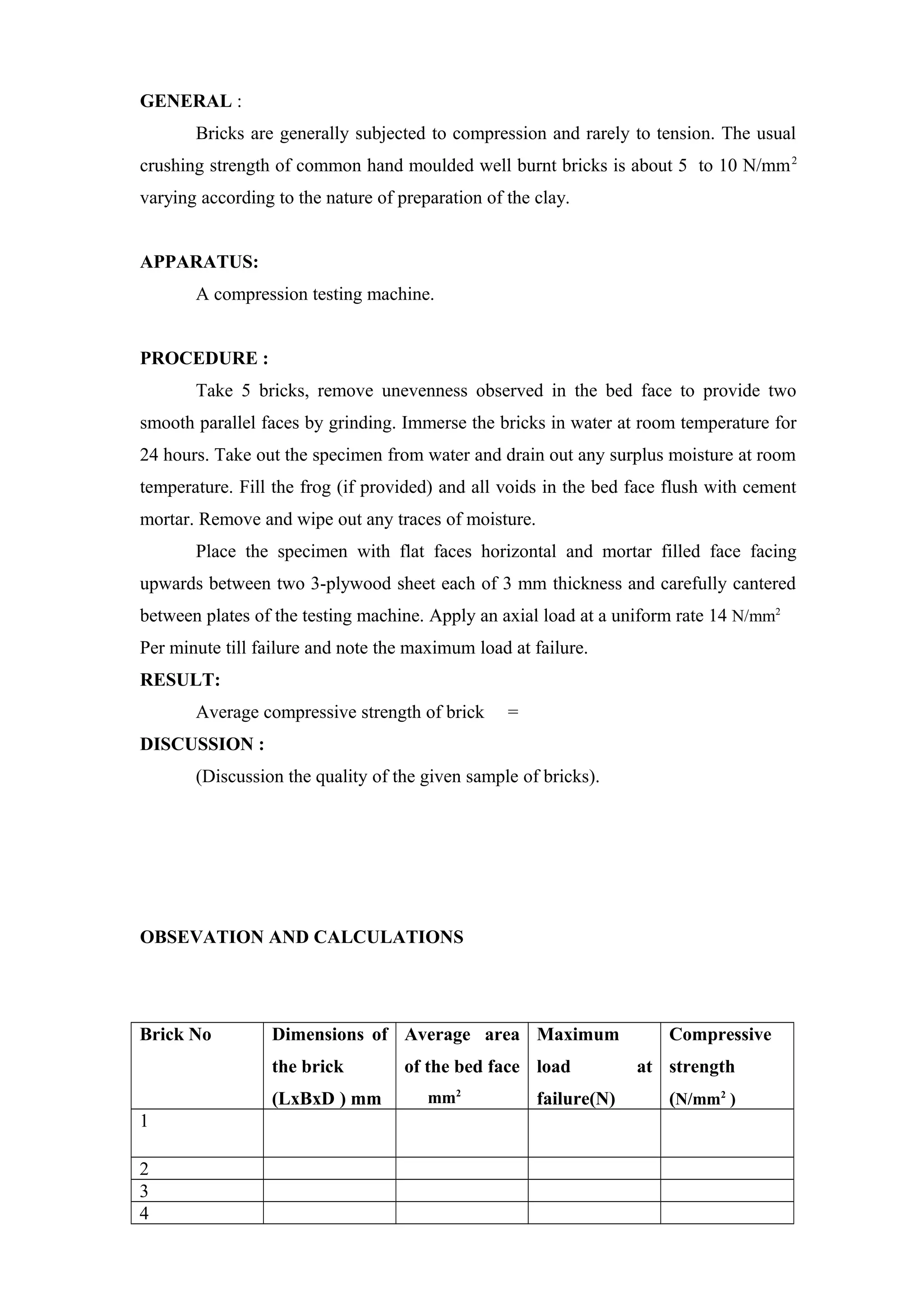 GENERAL :
Bricks are generally subjected to compression and rarely to tension. The usual
crushing strength of common hand moulded well burnt bricks is about 5 to 10 N/mm2
varying according to the nature of preparation of the clay.
APPARATUS:
A compression testing machine.
PROCEDURE :
Take 5 bricks, remove unevenness observed in the bed face to provide two
smooth parallel faces by grinding. Immerse the bricks in water at room temperature for
24 hours. Take out the specimen from water and drain out any surplus moisture at room
temperature. Fill the frog (if provided) and all voids in the bed face flush with cement
mortar. Remove and wipe out any traces of moisture.
Place the specimen with flat faces horizontal and mortar filled face facing
upwards between two 3-plywood sheet each of 3 mm thickness and carefully cantered
between plates of the testing machine. Apply an axial load at a uniform rate 14 N/mm2
Per minute till failure and note the maximum load at failure.
RESULT:
Average compressive strength of brick =
DISCUSSION :
(Discussion the quality of the given sample of bricks).
OBSEVATION AND CALCULATIONS
Brick No Dimensions of
the brick
(LxBxD ) mm
Average area
of the bed face
mm2
Maximum
load at
failure(N)
Compressive
strength
(N/mm2
)
1
2
3
4
 