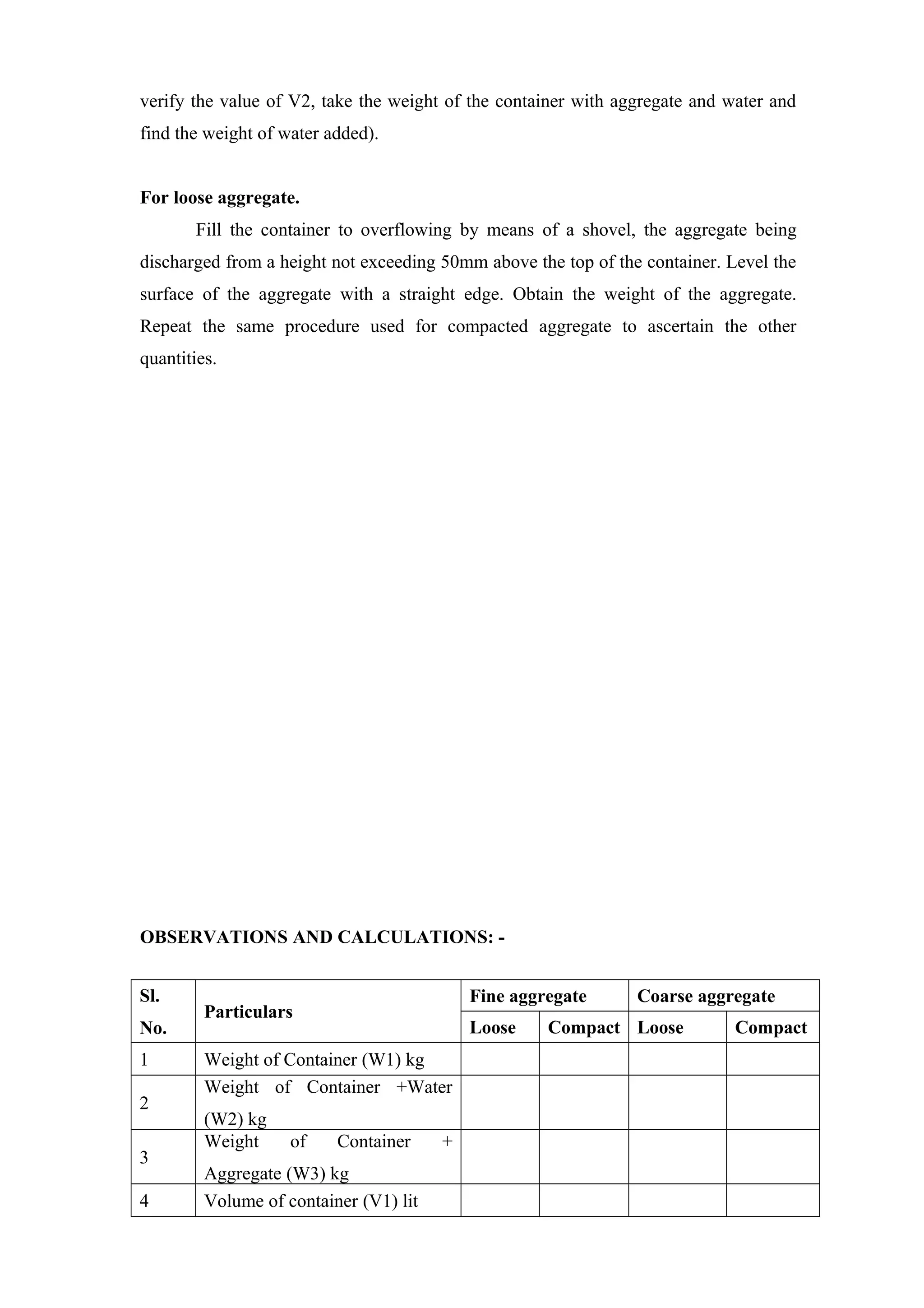 verify the value of V2, take the weight of the container with aggregate and water and
find the weight of water added).
For loose aggregate.
Fill the container to overflowing by means of a shovel, the aggregate being
discharged from a height not exceeding 50mm above the top of the container. Level the
surface of the aggregate with a straight edge. Obtain the weight of the aggregate.
Repeat the same procedure used for compacted aggregate to ascertain the other
quantities.
OBSERVATIONS AND CALCULATIONS: -
Sl.
No.
Particulars
Fine aggregate Coarse aggregate
Loose Compact Loose Compact
1 Weight of Container (W1) kg
2
Weight of Container +Water
(W2) kg
3
Weight of Container +
Aggregate (W3) kg
4 Volume of container (V1) lit
 