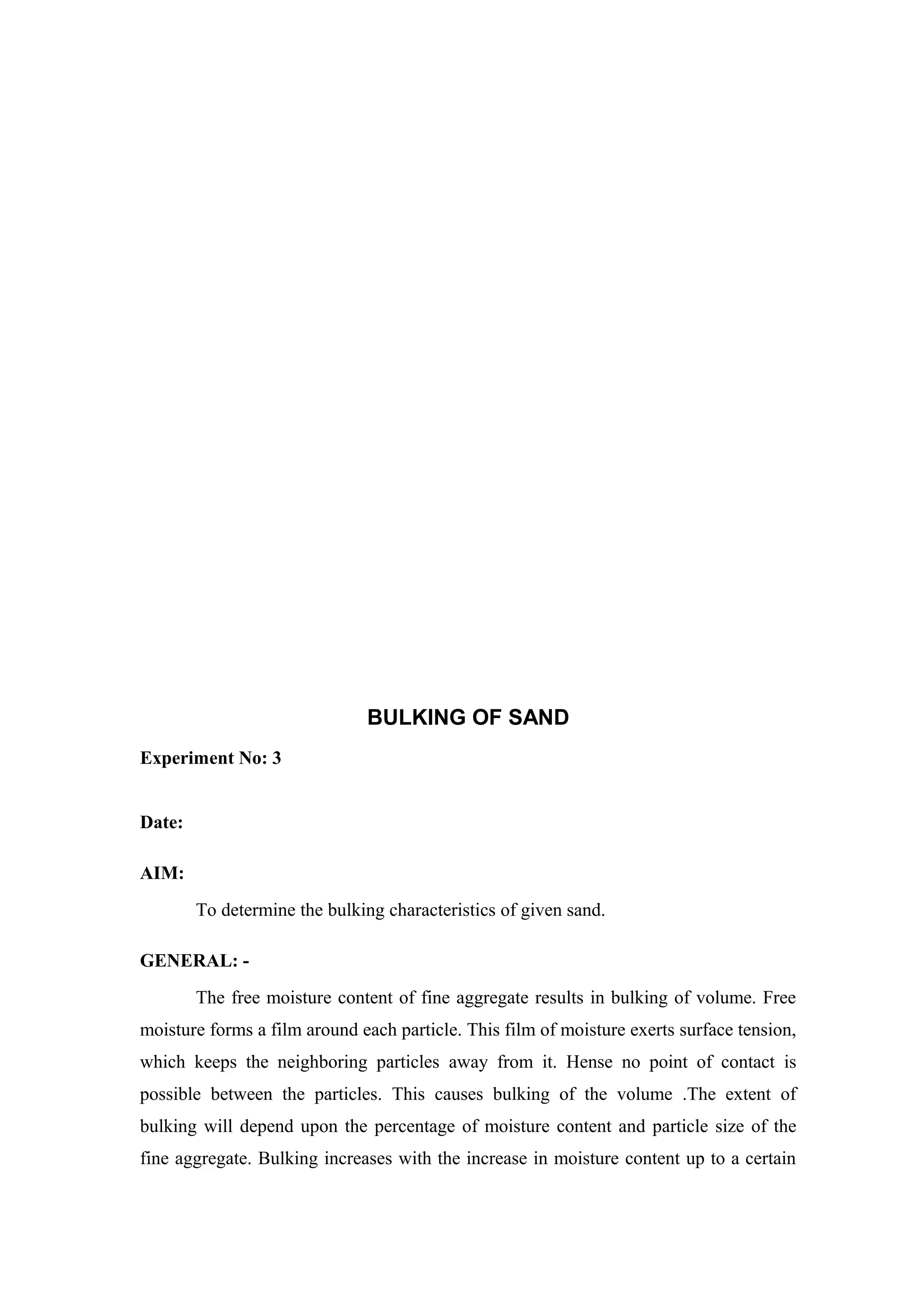 BULKING OF SAND
Experiment No: 3
Date:
AIM:
To determine the bulking characteristics of given sand.
GENERAL: -
The free moisture content of fine aggregate results in bulking of volume. Free
moisture forms a film around each particle. This film of moisture exerts surface tension,
which keeps the neighboring particles away from it. Hense no point of contact is
possible between the particles. This causes bulking of the volume .The extent of
bulking will depend upon the percentage of moisture content and particle size of the
fine aggregate. Bulking increases with the increase in moisture content up to a certain
 