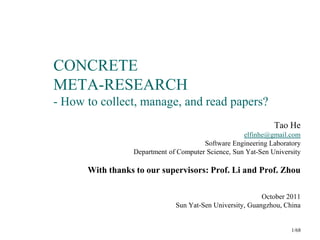 CONCRETE
META-RESEARCH
- How to collect, manage, and read papers?
                                                              Tao He
                                                    elfinhe@gmail.com
                                       Software Engineering Laboratory
                 Department of Computer Science, Sun Yat-Sen University

      With thanks to our supervisors: Prof. Li and Prof. Zhou

                                                          October 2011
                              Sun Yat-Sen University, Guangzhou, China


                                                                   1/68
 