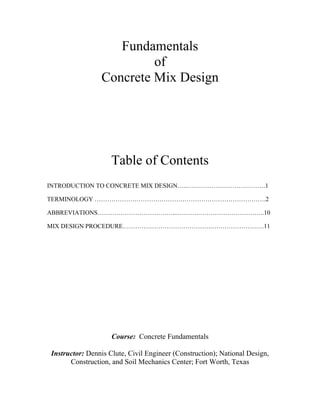 Fundamentals
                         of
                Concrete Mix Design




                    Table of Contents
INTRODUCTION TO CONCRETE MIX DESIGN…..….…………………………….1

TERMINOLOGY ……………………………………………………………………….2

ABBREVIATIONS………………………………...……….…………………………..10

MIX DESIGN PROCEDURE…………………………………….…………………….11




                    Course: Concrete Fundamentals

Instructor: Dennis Clute, Civil Engineer (Construction); National Design,
      Construction, and Soil Mechanics Center; Fort Worth, Texas
 