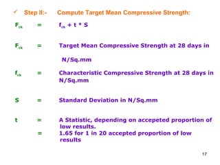 17
 Step II:- Compute Target Mean Compressive Strength:
Fck = fck + t * S
Fck = Target Mean Compressive Strength at 28 days in
N/Sq.mm
fck = Characteristic Compressive Strength at 28 days in
N/Sq.mm
S = Standard Deviation in N/Sq.mm
t = A Statistic, depending on accepeted proportion of
low results.
= 1.65 for 1 in 20 accepted proportion of low
results
 