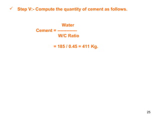 25
 Step V:- Compute the quantity of cement as follows.
Water
Cement = -------------
W/C Ratio
= 185 / 0.45 = 411 Kg.
 