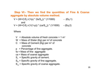 26
Step VI:- Then we find the quantities of Fine & Coarse
aggregate by absolute volume method.
V = (W+C/Sc+(1/p) * (fa/Sfa)) * (1/1000) - (Eq.1)
and
V = (W+C/Sc+(1/(1-p)) * (ca/Sca)) * (1/1000) - (Eq.2)
Where
V = Absolute volume of fresh concrete = 1 m3
W = Mass of Water (Kg) per m3
of concrete
C = Mass of Cement (Kg) per m3
of
concrete
p = Percentage of fine aggregate.
fa = Mass of fine aggregate
ca = Mass of coarse aggregate
Sc = Specific gravity of cement.
Sfa = Specific gravity of fine aggregate.
Sca = Specific gravity of coarse aggregate.
 