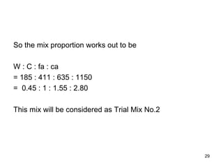 29
So the mix proportion works out to be
W : C : fa : ca
= 185 : 411 : 635 : 1150
= 0.45 : 1 : 1.55 : 2.80
This mix will be considered as Trial Mix No.2
 