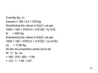 32
Trial Mix No. 3:-
Cement = 185 / 0.5 = 370 Kg.
Substituting the values in Eq(1), we get
1000 = 185 + 370/3.0 + (1/0.38) * fa /2.6)
fa = 683 Kg.
Substituting the values in Eq(2), we get
1000 = 185 + 370/3.0 + (1/0.62) * ca /2.65)
ca = 1136 Kg.
So the mix proportion works out to be
W : C : fa : ca
= 185 : 370 : 683 : 1136
= 0.5 : 1 : 1.85 : 3.07
 